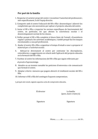 Per part de la família
1. Respectar el caràcter propi del centre i reconèixer l’autoritat del professorat i,
més específicament, la de l’equip directiu.
2. Compartir amb el centre l’educació del fill o filla i desenvolupar i afavorir les
complicitats que són necessàries per aplicar el projecte educatiu delcentre.
3. Instar el fill o filla a respectar les normes específiques de funcionament del
centre, en particular, les que afecten la convivència escolar i el
desenvolupament normal de les classes.
4. Vetllar perquè el fill o filla compleixi el deure bàsic de l’estudi i d’assistència
regular i puntual a les activitats acadèmiques, i també perquè faci les tasques
encomanades a casa pel professorat.
5. Ajudar el nostre fill o filla a organitzar el temps d’estudi a casa i a preparar el
material per a l’activitat escolar.
6. Adreçar-se directament al centre per contrastar les discrepàncies,
coincidències o suggeriments en relació amb l’aplicació del projecte educatiu
en la formació del fill o filla.
7. Facilitar al centre les informacions del fill o filla que siguin rellevants per
al procés d’aprenentatge.
8. Atendre en un termini raonable les peticions d’entrevista o de comunicació
que formuli el centre.
9. Adoptar criteris i mesures que puguin afavorir el rendiment escolar del fill o
filla.
10. Informar el fill o filla del contingut d’aquests compromisos.
I, perquè així consti, signem aquesta carta de compromís educatiu.
El director La família
(pare, mare o tutor/a)
Signatura Signatura
Oliana, .............de.........................................de 20...
 