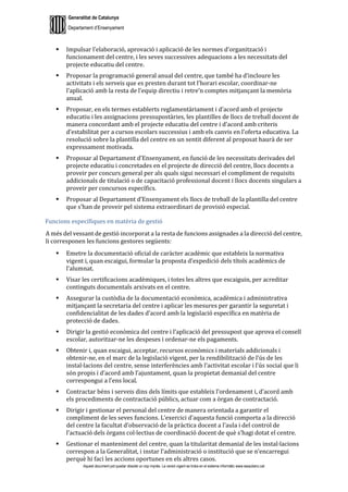 Generalitat de Catalunya
Departament d’Ensenyament
Aquest document pot quedar obsolet un cop imprès. La versió vigent es troba en el sistema informàtic www.iesaubenc.cat
 Impulsar l’elaboració, aprovació i aplicació de les normes d’organització i
funcionament del centre, i les seves successives adequacions a les necessitats del
projecte educatiu del centre.
 Proposar la programació general anual del centre, que també ha d’incloure les
activitats i els serveis que es presten durant tot l’horari escolar, coordinar-ne
l’aplicació amb la resta de l’equip directiu i retre’n comptes mitjançant la memòria
anual.
 Proposar, en els termes establerts reglamentàriament i d’acord amb el projecte
educatiu i les assignacions pressupostàries, les plantilles de llocs de treball docent de
manera concordant amb el projecte educatiu del centre i d’acord amb criteris
d’estabilitat per a cursos escolars successius i amb els canvis en l’oferta educativa. La
resolució sobre la plantilla del centre en un sentit diferent al proposat haurà de ser
expressament motivada.
 Proposar al Departament d’Ensenyament, en funció de les necessitats derivades del
projecte educatiu i concretades en el projecte de direcció del centre, llocs docents a
proveir per concurs general per als quals sigui necessari el compliment de requisits
addicionals de titulació o de capacitació professional docent i llocs docents singulars a
proveir per concursos específics.
 Proposar al Departament d’Ensenyament els llocs de treball de la plantilla del centre
que s’han de proveir pel sistema extraordinari de provisió especial.
Funcions específiques en matèria de gestió
A més del vessant de gestió incorporat a la resta de funcions assignades a la direcció del centre,
li corresponen les funcions gestores següents:
 Emetre la documentació oficial de caràcter acadèmic que estableix la normativa
vigent i, quan escaigui, formular la proposta d’expedició dels títols acadèmics de
l’alumnat.
 Visar les certificacions acadèmiques, i totes les altres que escaiguin, per acreditar
continguts documentals arxivats en el centre.
 Assegurar la custòdia de la documentació econòmica, acadèmica i administrativa
mitjançant la secretaria del centre i aplicar les mesures per garantir la seguretat i
confidencialitat de les dades d’acord amb la legislació específica en matèria de
protecció de dades.
 Dirigir la gestió econòmica del centre i l’aplicació del pressupost que aprova el consell
escolar, autoritzar-ne les despeses i ordenar-ne els pagaments.
 Obtenir i, quan escaigui, acceptar, recursos econòmics i materials addicionals i
obtenir-ne, en el marc de la legislació vigent, per la rendibilització de l’ús de les
instal·lacions del centre, sense interferències amb l’activitat escolar i l’ús social que li
són propis i d’acord amb l’ajuntament, quan la propietat demanial del centre
correspongui a l’ens local.
 Contractar béns i serveis dins dels límits que estableix l’ordenament i, d’acord amb
els procediments de contractació públics, actuar com a òrgan de contractació.
 Dirigir i gestionar el personal del centre de manera orientada a garantir el
compliment de les seves funcions. L’exercici d’aquesta funció comporta a la direcció
del centre la facultat d’observació de la pràctica docent a l’aula i del control de
l’actuació dels òrgans col·lectius de coordinació docent de què s’hagi dotat el centre.
 Gestionar el manteniment del centre, quan la titularitat demanial de les instal·lacions
correspon a la Generalitat, i instar l’administració o institució que se n’encarregui
perquè hi faci les accions oportunes en els altres casos.
 