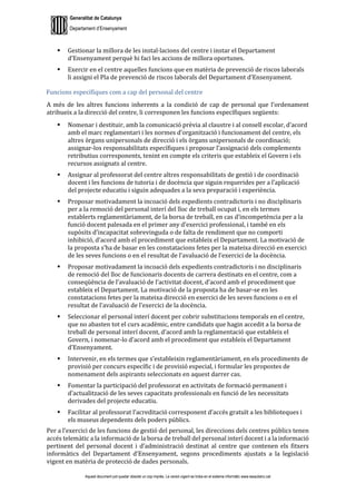 Generalitat de Catalunya
Departament d’Ensenyament
Aquest document pot quedar obsolet un cop imprès. La versió vigent es troba en el sistema informàtic www.iesaubenc.cat
 Gestionar la millora de les instal·lacions del centre i instar el Departament
d’Ensenyament perquè hi faci les accions de millora oportunes.
 Exercir en el centre aquelles funcions que en matèria de prevenció de riscos laborals
li assigni el Pla de prevenció de riscos laborals del Departament d’Ensenyament.
Funcions específiques com a cap del personal del centre
A més de les altres funcions inherents a la condició de cap de personal que l’ordenament
atribueix a la direcció del centre, li corresponen les funcions específiques següents:
 Nomenar i destituir, amb la comunicació prèvia al claustre i al consell escolar, d’acord
amb el marc reglamentari i les normes d’organització i funcionament del centre, els
altres òrgans unipersonals de direcció i els òrgans unipersonals de coordinació;
assignar-los responsabilitats específiques i proposar l’assignació dels complements
retributius corresponents, tenint en compte els criteris que estableix el Govern i els
recursos assignats al centre.
 Assignar al professorat del centre altres responsabilitats de gestió i de coordinació
docent i les funcions de tutoria i de docència que siguin requerides per a l’aplicació
del projecte educatiu i siguin adequades a la seva preparació i experiència.
 Proposar motivadament la incoació dels expedients contradictoris i no disciplinaris
per a la remoció del personal interí del lloc de treball ocupat i, en els termes
establerts reglamentàriament, de la borsa de treball, en cas d’incompetència per a la
funció docent palesada en el primer any d’exercici professional, i també en els
supòsits d’incapacitat sobrevinguda o de falta de rendiment que no comporti
inhibició, d’acord amb el procediment que estableix el Departament. La motivació de
la proposta s’ha de basar en les constatacions fetes per la mateixa direcció en exercici
de les seves funcions o en el resultat de l’avaluació de l’exercici de la docència.
 Proposar motivadament la incoació dels expedients contradictoris i no disciplinaris
de remoció del lloc de funcionaris docents de carrera destinats en el centre, com a
conseqüència de l’avaluació de l’activitat docent, d’acord amb el procediment que
estableix el Departament. La motivació de la proposta ha de basar-se en les
constatacions fetes per la mateixa direcció en exercici de les seves funcions o en el
resultat de l’avaluació de l’exercici de la docència.
 Seleccionar el personal interí docent per cobrir substitucions temporals en el centre,
que no abasten tot el curs acadèmic, entre candidats que hagin accedit a la borsa de
treball de personal interí docent, d’acord amb la reglamentació que estableix el
Govern, i nomenar-lo d’acord amb el procediment que estableix el Departament
d’Ensenyament.
 Intervenir, en els termes que s’estableixin reglamentàriament, en els procediments de
provisió per concurs específic i de provisió especial, i formular les propostes de
nomenament dels aspirants seleccionats en aquest darrer cas.
 Fomentar la participació del professorat en activitats de formació permanent i
d’actualització de les seves capacitats professionals en funció de les necessitats
derivades del projecte educatiu.
 Facilitar al professorat l’acreditació corresponent d’accés gratuït a les biblioteques i
els museus dependents dels poders públics.
Per a l’exercici de les funcions de gestió del personal, les direccions dels centres públics tenen
accés telemàtic a la informació de la borsa de treball del personal interí docent i a la informació
pertinent del personal docent i d’administració destinat al centre que contenen els fitxers
informàtics del Departament d’Ensenyament, segons procediments ajustats a la legislació
vigent en matèria de protecció de dades personals.
 