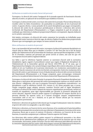 Generalitat de Catalunya
Departament d’Ensenyament
Aquest document pot quedar obsolet un cop imprès. La versió vigent es troba en el sistema informàtic www.iesaubenc.cat
Atribucions en matèria de jornada i horari del personal
Correspon a la direcció del centre l’assignació de la jornada especial als funcionaris docents
adscrits al centre, en aplicació de la normativa que estableix el Govern.
Correspon a la direcció del centre, en el marc del control de la jornada i l’horari del professorat,
resoldre sobre les faltes d’assistència i de puntualitat no justificades de tot el personal del
centre. A aquests efectes, i sense perjudici de la sanció disciplinària que pugui correspondre,
la direcció del centre ha de comunicar periòdicament al director o directora dels serveis
territorials del Departament d’Ensenyament o a l’òrgan competent la part de jornada no
realitzada que determina la deducció proporcional d’havers corresponent. Aquesta deducció
no té caràcter sancionador.
Així mateix, correspon a la direcció del centre comunicar les jornades no treballades quan
personal del centre exerceix el dret de vaga, als efectes d’aplicar les deduccions proporcionals
d’havers que corresponguin, que tampoc no tenen caràcter de sanció.
Altres atribucions en matèria de personal
Com a cap immediat del personal del centre, correspon a la direcció la potestat disciplinària en
relació amb les faltes lleus que es detallen a l’article 117 del Text únic de la Llei de funció
pública de l’Administració de la Generalitat de Catalunya, aprovat pel Decret legislatiu 1/1997,
de 31 d’octubre, comeses pel personal que presti serveis al centre, així com les que s’hi
corresponen d’acord amb la regulació laboral.
Les faltes a què fa referència l’apartat anterior se sancionen d’acord amb la normativa
disciplinària vigent, seguint el procediment sumari que regula el Reglament disciplinari de
l’Administració de la Generalitat aprovat pel Decret 243/1995, de 27 de juny, que el
Departament ha d’adaptar a les característiques específiques dels centres educatius, en el qual
caldrà en tot cas l’audiència de la persona interessada. Les resolucions sancionadores que
s’emetin s’han de comunicar als serveis territorials corresponents. Contra les resolucions de la
direcció del centre es pot interposar recurs d’alçada davant la direcció dels serveis territorials
del Departament d’Ensenyament o de l’òrgan competent, quan correspongui, reclamació
prèvia a la via judicial laboral davant la Secretaria General del Departament d’Ensenyament.
Correspon a la direcció del centre formular la proposta d’incoació d’expedient disciplinari per
faltes greus o molt greus del personal del centre presumptament comeses en relació amb els
seus deures i obligacions, així com la proposta d’incoació d’expedients contradictoris i no
disciplinaris a què fa referència l’article 10.1, incisos c) i d). Sense perjudici que, si escau,
l’òrgan competent pugui adoptar mesures cautelars d’acord amb el règim disciplinari,
correspon a la direcció del centre l’adopció de mesures organitzatives provisionals, mentre es
tramitin els expedients, quan sigui imprescindible per garantir la prestació adequada del
servei educatiu. Aquestes mesures poden suposar la reassignació de tasques docents de la
persona afectada. En aquests casos, se li hauran d’assignar tasques complementàries
concordants amb el seu cos i titulació, en la part de l’horari afectat per les mesures
organitzatives provisionals.
El director o directora té qualsevol altra funció que li assigni l’ordenament i totes les relatives
al govern del centre no assignades a cap altre òrgan.
El director o directora, en l’exercici de les seves funcions, té la consideració d’autoritat pública
i gaudeix de presumpció de veracitat en els seus informes i d’ajustament a la norma en les seves
actuacions, llevat que es provi el contrari. El director o directora, en l’exercici de les seves
funcions, és autoritat competent per a defensar l’interès superior de l’infant.
Les direccions dels centres públics poden requerir la col·laboració necessària a les altres
autoritats de les administracions públiques per al compliment de les funcions que els estan
encomanades. Així mateix, poden sol·licitar i han de rebre informació dels diferents sectors de
la comunitat educativa del seu centre i dels altres òrgans i serveis de l’Administració educativa,
 