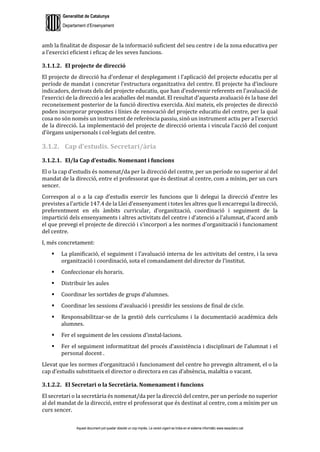 Generalitat de Catalunya
Departament d’Ensenyament
Aquest document pot quedar obsolet un cop imprès. La versió vigent es troba en el sistema informàtic www.iesaubenc.cat
amb la finalitat de disposar de la informació suficient del seu centre i de la zona educativa per
a l’exercici eficient i eficaç de les seves funcions.
3.1.1.2. El projecte de direcció
El projecte de direcció ha d’ordenar el desplegament i l’aplicació del projecte educatiu per al
període de mandat i concretar l’estructura organitzativa del centre. El projecte ha d’incloure
indicadors, derivats dels del projecte educatiu, que han d’esdevenir referents en l’avaluació de
l’exercici de la direcció a les acaballes del mandat. El resultat d’aquesta avaluació és la base del
reconeixement posterior de la funció directiva exercida. Així mateix, els projectes de direcció
poden incorporar propostes i línies de renovació del projecte educatiu del centre, per la qual
cosa no són només un instrument de referència passiu, sinó un instrument actiu per a l’exercici
de la direcció. La implementació del projecte de direcció orienta i vincula l’acció del conjunt
d’òrgans unipersonals i col·legiats del centre.
3.1.2. Cap d’estudis. Secretari/ària
3.1.2.1. El/la Cap d’estudis. Nomenant i funcions
El o la cap d’estudis és nomenat/da per la direcció del centre, per un període no superior al del
mandat de la direcció, entre el professorat que és destinat al centre, com a mínim, per un curs
sencer.
Correspon al o a la cap d’estudis exercir les funcions que li delegui la direcció d’entre les
previstes a l’article 147.4 de la Llei d’ensenyament i totes les altres que li encarregui la direcció,
preferentment en els àmbits curricular, d’organització, coordinació i seguiment de la
impartició dels ensenyaments i altres activitats del centre i d’atenció a l’alumnat, d’acord amb
el que prevegi el projecte de direcció i s’incorpori a les normes d’organització i funcionament
del centre.
I, més concretament:
 La planificació, el seguiment i l’avaluació interna de les activitats del centre, i la seva
organització i coordinació, sota el comandament del director de l’institut.
 Confeccionar els horaris.
 Distribuir les aules
 Coordinar les sortides de grups d’alumnes.
 Coordinar les sessions d’avaluació i presidir les sessions de final de cicle.
 Responsabilitzar-se de la gestió dels currículums i la documentació acadèmica dels
alumnes.
 Fer el seguiment de les cessions d’instal·lacions.
 Fer el seguiment informatitzat del procés d’assistència i disciplinari de l’alumnat i el
personal docent .
Llevat que les normes d’organització i funcionament del centre ho prevegin altrament, el o la
cap d’estudis substitueix el director o directora en cas d’absència, malaltia o vacant.
3.1.2.2. El Secretari o la Secretària. Nomenament i funcions
El secretari o la secretària és nomenat/da per la direcció del centre, per un període no superior
al del mandat de la direcció, entre el professorat que és destinat al centre, com a mínim per un
curs sencer.
 
