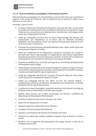Generalitat de Catalunya
Departament d’Ensenyament
Aquest document pot quedar obsolet un cop imprès. La versió vigent es troba en el sistema informàtic www.iesaubenc.cat
3.1.3.1. El/la Coordinadora/a pedagògic/a. Nomenament i funcions
El/la Coordinadora/a pedagògic/a és nomenat/da per la direcció del centre, per un període no
superior al del mandat de la direcció, entre el professorat que és destinat al centre, com a
mínim per un curs sencer.
Correspon a aquest càrrec:
 Coordinar l’elaboració i l’actualització del projecte curricular del centre, tot procurant
la col·laboració i participació de tots els professors del claustre en els grups de treball.
Vetllar per la seva concreció en les diferents àrees i matèries dels cicles, etapes, nivells
i graus que s’imparteixen a l’Institut.
 Vetllar per l’adequada correlació entre el procés d’aprenentatge dels alumnes dels
ensenyaments que s’imparteixen en el primer cicle de l’educació secundària
obligatòria i els corresponents als del cicle superior d’ensenyament primària en el si
de la zona escolar corresponent.
 Coordinar les accions formatives al llarg dels diferents cicles, etapes, nivells i graus dels
ensenyaments impartits a l’institut.
 Vetllar per l’elaboració de les adequacions curriculars necessàries per atendre la
diversitat dels ritmes d’aprenentatge i la singularitat de cada alumne, especialment
d’aquells que presentin necessitats educatives especials, tot procurant la col·laboració
i participació de tots els professors del claustre en els grups de treball.
 Proposar les modificacions curriculars que hagin de ser autoritzades pel Departament
d’Ensenyament quan escaigui.
 Vetllar perquè l’avaluació del procés d’aprenentatge dels alumnes es dugui a terme en
relació amb els objectius generals de l’etapa i amb els generals i terminals de cada àrea
o matèria, juntament amb els caps de departament.
 Vetllar per l’adequada coherència de l’avaluació al llarg dels diferents cicles, etapes,
nivells i graus dels ensenyaments impartits al centre.
 Vetllar per l’adequada selecció dels llibres de text, del material didàctic i
complementari utilitzat en els diferents ensenyaments que s’imparteixin a l’Institut,
juntament amb els caps de departament.
 Coordinar les accions d’investigació i innovació educatives i de formació i reciclatge del
professorat que es desenvolupin a l’Institut, quan escaigui.
 Aquelles altres funcions que li siguin encomanades pel director o atribuïdes per
disposicions del Departament d’Ensenyament.
 Coordinar l’avaluació de les accions educatives del centre.
 Supervisar les adequacions curriculars.
 Impulsar l’aplicació de plans d’innovació educativa.
 Coordinar el Pla de Formació del Professorat.
 Coordinar la participació dels alumnes en la dinàmica del centre.
 Presentar les anàlisis dels resultats acadèmics d’aquesta etapa al claustre i el consell
escolar.
 Planificar i fer el seguiment del funcionament dels equips docents a través de les
coordinacions de nivell.
 