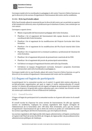 Generalitat de Catalunya
Departament d’Ensenyament
Aquest document pot quedar obsolet un cop imprès. La versió vigent es troba en el sistema informàtic www.iesaubenc.cat
Correspon també al/a la coordinador/a pedagògic/a del centre l’exercici d’altres funcions en
què la direcció i/o les normes d’organització i funcionament del centre així ho estableixin.
3.1.3.2. El/la Cap d’estudis adjunt
El/la Cap d’estudis adjunt és nomenat/da per la direcció del centre, per un període no superior
al del mandat de la direcció, entre el professorat que és destinat al centre, com a mínim per un
curs sencer.
Correspon a aquest càrrec:
 Màxim responsable del funcionament pedagògic dels Cicles formatius.
 Planificar i fer el seguiment del funcionament dels equips docents a través de la
coordinació dels Cicles formatius.
 Planificar i fer el seguiment de les modificacions del Projecte Curricular dels Cicles
formatius.
 Planificar i fer el seguiment de les modificacions del Pla d’acció tutorial dels Cicles
formatius.
 Planificar i fer el seguiment de la orientació acadèmica i professional de l’alumnat de
cicles formatius.
 Planificar i fer el seguiment del procés de prematrícula i matrícula de les PAU.
 Planificar i fer el seguiment del procés de preinscripció universitària.
 Col·laborar en tasques d’organització horària amb el/la Cap d’estudis.
 Col·laborar en tasques d’organització curricular, formació i propostes d’activitats
extraescolars amb el/la Coordinador/a pedagògic/a.
Correspon també al/a la cap d’estudis adjunt del centre l’exercici d’altres funcions en què la
direcció i/o les normes d’organització i funcionament del centre així ho estableixin.
3.2. Òrgans col·legiats de participació
La participació de la comunitat escolar en el control i la gestió dels centres educatius és
un dels principis organitzatius pel qual es regeix el nostre sistema educatiu. El consell
escolar i el claustre del professorat són els òrgans col·legiats de participació de la comunitat
escolar en el govern i la gestió dels centres educatius que, com a mínim, han d’existir en tots
els centres que conformen el Servei d’Educació de Catalunya.
3.2.1. Consell Escolar
L’òrgan col·legiat de participació de la comunitat escolar en el govern del centre és el consell
escolar.
El consell escolar ha d’aprovar les seves normes de funcionament. En allò que aquestes
normes no estableixin, s’apliquen les normes reguladores dels òrgans col·legiats de
l’Administració de la Generalitat. (Art. 148 LEC). Hem d’entendre, però, que les normes
d’organització i funcionament de què es dotin els centres no poden ser contradictòries amb
les normes específiques del Decret d’autonomia, que són d’aplicació directa.
Les normes reguladores del règim jurídic dels òrgans administratius col·legiats constitueixen
el Capítol 2 del Títol I de la Llei 26/2010, de 3 d’agost, de règim jurídic i de procediment de les
administracions públiques de Catalunya.
 