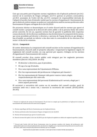 Generalitat de Catalunya
Departament d’Ensenyament
Aquest document pot quedar obsolet un cop imprès. La versió vigent es troba en el sistema informàtic www.iesaubenc.cat
Com que una petita part d’aquestes normes reguladores són d’aplicació preferent (art.14.2:
exercici de la secretaria de l’òrgan col·legiat; art.17.4: quòrum en primera convocatòria;
art.18.4: assumptes de l’ordre del dia; art.19.3: exempció de responsabilitat derivada de
l’adopció d’acords), hem d’entendre també que les normes d’organització i funcionament de
què es dotin els centres tampoc no poden ser contradictòries amb les normes preferents sobre
funcionament d’òrgans col·legiats de la Llei 26/20101.
Els processos electius es desenvolupen en el centre d’acord amb les normes que aprovi el
consell escolar a proposta de la direcció del centre públic o de la persona titular del centre
privat concertat. En tot cas, aquestes normes han de garantir la publicitat dels respectius
censos electorals i de les diverses candidatures, han de determinar la composició de les meses,
que seran presidides pel director o directora, o persona de l’equip directiu en qui delegui, i
han d’establir un període no inferior a deu dies entre la convocatòria de les eleccions d’un
sector i el dia de les votacions.
3.2.1.1. Composició
El centre determina la composició del consell escolar en les normes d’organització i
funcionament, d’acord amb el projecte educatiu i respectant la legislació vigent. El
reglament del consell escolar, un cop aprovat per aquest, s’integra en les normes
d’organització i funcionament del centre.
El consell escolar d’un centre públic està integrat per les següents persones
membres (Decret 102/2010. Art.45):
 El director o directora, que el presideix.
 El cap o la cap d’estudis.
 Un o una representant de l’ajuntament d’Oliana.
 Els i les representants del professorat s’elegeixen pel claustre2.
 Els i les representants de l’alumnat i dels pares i mares o tutors, elegits
respectivament per ells i entre ells.
 Un o una representant del personal d’administració i serveis, elegit per i
entre aquest personal.
El secretari o secretària del centre no és membre del consell escolar, però hi
assisteix amb veu i sense vot, i exerceix la secretaria del consell. (D102/2010.
Art.45)
1 Prelació en l’aplicació de normes de funcionament. S’ha de tenir en compte que la preferència en l’aplicació de normes de
funcionament del consell escolar del centre serà la següent:
1r.- Normes específiques del Decret d’autonomia, que són d’aplicació directa.
2n.- Normes preferents sobre funcionament d’òrgans col·legiats de la Llei 26/2010.
3r.- Normes de funcionament que aprovi el consell escolar.
4t.- Resta de normes del capítol 2 de la Llei 26/2010, que són d’aplicació supletòria en defecte de regulació específica o pròpia.
2 D’acord amb l’article 48.4 del Decret d’autonomia, totes les persones membres del claustre del professorat, amb
independènciade la sevasituació administrativa,sónelectoresi elegiblescoma representantsdelprofessoratal consell escolar
del centre, amb l'única excepció del professorat substitut, que no és elegible.
 