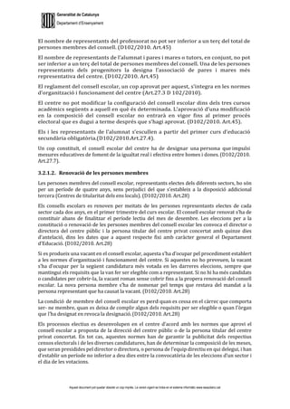 Generalitat de Catalunya
Departament d’Ensenyament
Aquest document pot quedar obsolet un cop imprès. La versió vigent es troba en el sistema informàtic www.iesaubenc.cat
El nombre de representants del professorat no pot ser inferior a un terç del total de
persones membres del consell. (D102/2010. Art.45)
El nombre de representants de l’alumnat i pares i mares o tutors, en conjunt, no pot
ser inferior a un terç del total de persones membres del consell. Una de les persones
representants dels progenitors la designa l’associació de pares i mares més
representativa del centre. (D102/2010. Art.45)
El reglament del consell escolar, un cop aprovat per aquest, s’integra en les normes
d’organització i funcionament del centre (Art.27.3 D 102/2010).
El centre no pot modificar la configuració del consell escolar dins dels tres cursos
acadèmics següents a aquell en què és determinada. L’aprovació d’una modificació
en la composició del consell escolar no entrarà en vigor fins al primer procés
electoral que es dugui a terme després que s’hagi aprovat. (D102/2010. Art.45).
Els i les representants de l’alumnat s’escullen a partir del primer curs d’educació
secundària obligatòria.(D102/2010.Art.27.4).
Un cop constituït, el consell escolar del centre ha de designar una persona que impulsi
mesures educatives de foment de la igualtat real i efectiva entre homes i dones. (D102/2010.
Art.27.7).
3.2.1.2. Renovació de les persones membres
Les persones membres del consell escolar, representants electes dels diferents sectors, ho són
per un període de quatre anys, sens perjudici del que s’estableix a la disposició addicional
tercera (Centres de titularitat dels ens locals). (D102/2010. Art.28)
Els consells escolars es renoven per meitats de les persones representants electes de cada
sector cada dos anys, en el primer trimestre del curs escolar. El consell escolar renovat s’ha de
constituir abans de finalitzar el període lectiu del mes de desembre. Les eleccions per a la
constitució o renovació de les persones membres del consell escolar les convoca el director o
directora del centre públic i la persona titular del centre privat concertat amb quinze dies
d’antelació, dins les dates que a aquest respecte fixi amb caràcter general el Departament
d’Educació. (D102/2010. Art.28)
Si es produeix una vacant en el consell escolar, aquesta s’ha d’ocupar pel procediment establert
a les normes d’organització i funcionament del centre. Si aquestes no ho preveuen, la vacant
s’ha d’ocupar per la següent candidatura més votada en les darreres eleccions, sempre que
mantingui els requisits que la van fer ser elegible com a representant. Si no hi ha més candidats
o candidates per cobrir-la, la vacant roman sense cobrir fins a la propera renovació del consell
escolar. La nova persona membre s’ha de nomenar pel temps que restava del mandat a la
persona representant que ha causat la vacant. (D102/2010. Art.28)
La condició de membre del consell escolar es perd quan es cessa en el càrrec que comporta
ser- ne membre, quan es deixa de complir algun dels requisits per ser elegible o quan l’òrgan
que l’ha designat en revoca la designació.(D102/2010. Art.28)
Els processos electius es desenvolupen en el centre d’acord amb les normes que aprovi el
consell escolar a proposta de la direcció del centre públic o de la persona titular del centre
privat concertat. En tot cas, aquestes normes han de garantir la publicitat dels respectius
censos electorals i de les diverses candidatures, han de determinar la composició de les meses,
que seran presidides pel director o directora, o persona de l’equip directiu en qui delegui, i han
d’establir un període no inferior a deu dies entre la convocatòria de les eleccions d’un sector i
el dia de les votacions.
 