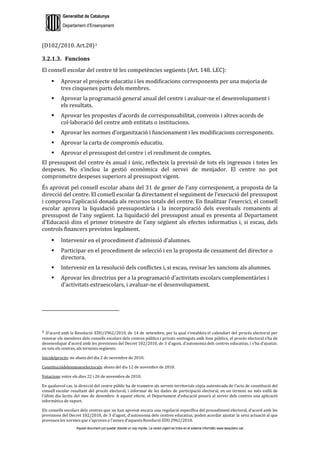 Generalitat de Catalunya
Departament d’Ensenyament
Aquest document pot quedar obsolet un cop imprès. La versió vigent es troba en el sistema informàtic www.iesaubenc.cat
(D102/2010. Art.28)3
3.2.1.3. Funcions
El consell escolar del centre té les competències següents (Art. 148. LEC):
 Aprovar el projecte educatiu i les modificacions corresponents per una majoria de
tres cinquenes parts dels membres.
 Aprovar la programació general anual del centre i avaluar-ne el desenvolupament i
els resultats.
 Aprovar les propostes d’acords de corresponsabilitat, convenis i altres acords de
col·laboració del centre amb entitats o institucions.
 Aprovar les normes d’organització i funcionament i les modificacions corresponents.
 Aprovar la carta de compromís educatiu.
 Aprovar el pressupost del centre i el rendiment de comptes.
El pressupost del centre és anual i únic, reflecteix la previsió de tots els ingressos i totes les
despeses. No s’inclou la gestió econòmica del servei de menjador. El centre no pot
comprometre despeses superiors al pressupost vigent.
És aprovat pel consell escolar abans del 31 de gener de l’any corresponent, a proposta de la
direcció del centre. El consell escolar fa directament el seguiment de l’execució del pressupost
i comprova l’aplicació donada als recursos totals del centre. En finalitzar l’exercici, el consell
escolar aprova la liquidació pressupostària i la incorporació dels eventuals romanents al
pressupost de l’any següent. La liquidació del pressupost anual es presenta al Departament
d’Educació dins el primer trimestre de l’any següent als efectes informatius i, si escau, dels
controls financers previstos legalment.
 Intervenir en el procediment d’admissió d’alumnes.
 Participar en el procediment de selecció i en la proposta de cessament del director o
directora.
 Intervenir en la resolució dels conflictes i, si escau, revisar les sancions als alumnes.
 Aprovar les directrius per a la programació d’activitats escolars complementàries i
d’activitats extraescolars, i avaluar-ne el desenvolupament.
3 D’acord amb la Resolució EDU/2962/2010, de 14 de setembre, per la qual s’estableix el calendari del procés electoral per
renovar els membres dels consells escolars dels centres públics i privats sostinguts amb fons públics, el procés electoral s’ha de
desenvolupar d’acord amb les previsions del Decret 102/2010, de 3 d’agost, d’autonomia dels centres educatius, i s’ha d’ajustar,
en tots els centres, als terminis següents:
Inicidelprocés: no abans del dia 2 de novembre de 2010.
Constituciódelesmeseselectorals: abans del dia 12 de novembre de 2010.
Votacions: entre els dies 22 i 26 de novembre de 2010.
En qualsevol cas, la direcció del centre públic ha de trametre als serveis territorials còpia autenticada de l’acta de constitució del
consell escolar resultant del procés electoral, i informar de les dades de participació electoral, en un termini no més enllà de
l’últim dia lectiu del mes de desembre. A aquest efecte, el Departament d’educació posarà al servei dels centres una aplicació
informàtica de suport.
Els consells escolars dels centres que no han aprovat encara una regulació específica del procediment electoral, d’acord amb les
previsions del Decret 102/2010, de 3 d’agost, d’autonomia dels centres educatius, poden acordar ajustar la seva actuació al que
preveuen les normes que s’aprovena l’annex d’aquesta Resolució EDU 2962/2010.
 