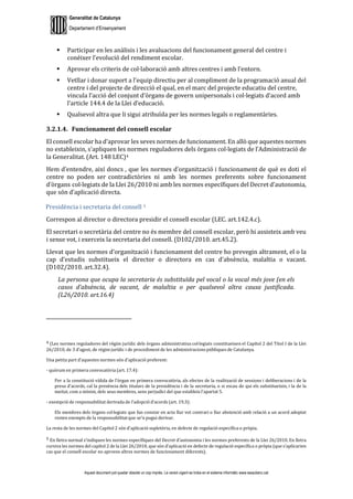 Generalitat de Catalunya
Departament d’Ensenyament
Aquest document pot quedar obsolet un cop imprès. La versió vigent es troba en el sistema informàtic www.iesaubenc.cat
 Participar en les anàlisis i les avaluacions del funcionament general del centre i
conèixer l’evolució del rendiment escolar.
 Aprovar els criteris de col·laboració amb altres centres i amb l’entorn.
 Vetllar i donar suport a l’equip directiu per al compliment de la programació anual del
centre i del projecte de direcció el qual, en el marc del projecte educatiu del centre,
vincula l’acció del conjunt d’òrgans de govern unipersonals i col·legiats d’acord amb
l’article 144.4 de la Llei d’educació.
 Qualsevol altra que li sigui atribuïda per les normes legals o reglamentàries.
3.2.1.4. Funcionament del consell escolar
El consell escolar ha d’aprovar les seves normes de funcionament. En allò que aquestes normes
no estableixin, s’apliquen les normes reguladores dels òrgans col·legiats de l’Administració de
la Generalitat. (Art. 148 LEC)4
Hem d’entendre, així doncs , que les normes d’organització i funcionament de què es doti el
centre no poden ser contradictòries ni amb les normes preferents sobre funcionament
d’òrgans col·legiats de la Llei 26/2010 ni amb les normes específiques del Decret d’autonomia,
que són d’aplicació directa.
Presidència i secretaria del consell 5
Correspon al director o directora presidir el consell escolar (LEC. art.142.4.c).
El secretari o secretària del centre no és membre del consell escolar, però hi assisteix amb veu
i sense vot, i exerceix la secretaria del consell. (D102/2010. art.45.2).
Llevat que les normes d’organització i funcionament del centre ho prevegin altrament, el o la
cap d’estudis substitueix el director o directora en cas d’absència, malaltia o vacant.
(D102/2010. art.32.4).
La persona que ocupa la secretaria és substituïda pel vocal o la vocal més jove (en els
casos d’absència, de vacant, de malaltia o per qualsevol altra causa justificada.
(L26/2010. art.16.4)
4 (Les normes reguladores del règim jurídic dels òrgans administratius col·legiats constitueixen el Capítol 2 del Títol I de la Llei
26/2010, de 3 d’agost, de règim jurídic i de procediment de les administracionspúbliques de Catalunya.
Una petita part d’aquestes normes són d’aplicació preferent:
- quòrum en primera convocatòria (art. 17.4):
Per a la constitució vàlida de l’òrgan en primera convocatòria, als efectes de la realització de sessions i deliberacions i de la
presa d’acords, cal la presència dels titulars de la presidència i de la secretaria, o si escau de qui els substitueixin, i la de la
meitat, com a mínim, dels seus membres, sens perjudici del que estableix l’apartat 5.
- exempció de responsabilitat derivada de l’adopció d’acords (art. 19.3):
Els membres dels òrgans col·legiats que fan constar en acta llur vot contrari o llur abstenció amb relació a un acord adoptat
resten exempts de la responsabilitat que se’n pugui derivar.
La resta de les normes del Capítol 2 són d’aplicació supletòria, en defecte de regulació específica o pròpia.
5 En lletra normal s’indiquen les normes específiques del Decret d’autonomia i les normes preferents de la Llei 26/2010. En lletra
cursiva les normes del capítol 2 de la Llei 26/2010, que són d’aplicació en defecte de regulació específica o pròpia (que s’aplicarien
cas que el consell escolar no aproves altres normes de funcionament diferents).
 