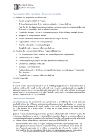 Generalitat de Catalunya
Departament d’Ensenyament
Aquest document pot quedar obsolet un cop imprès. La versió vigent es troba en el sistema informàtic www.iesaubenc.cat
Funcions del president o presidenta i del secretari o secretària.
Les funcions del president o presidenta són:
 Exercir la representació de l’òrgan.
 Ordenar la convocatòria de les sessions ordinàries i extraordinàries.
 Fixar l’ordre del dia de les sessions, tenint en compte, si escau, les peticions de la resta
de membres formulades amb la suficient antelació.
 Presidir les sessions i moderar el desenvolupament de les deliberacions i els debats.
 Assegurar el compliment de les lleis.
 Dirimir els empats amb el seu vot a l’efecte de l’adopció d’acords.
 Suspendre les sessions per causa justificada.
 Visar les actes de les reunions de l’òrgan.
 Complir les altres funcions inherents al càrrec.
Les funcions del secretari o secretària de l’òrgan col·legiat són:
 Fer la convocatòria de les sessions per ordre del president o presidenta.
 Estendre l’acta de la sessió.
 Tenir cura que es practiquin els actes de comunicació necessaris.
 Estendre els certificats pertinents.
 Custodiar i arxivar les actes.
 Facilitar als membres de l’òrgan col·legiat la informació necessària per a l’exercici de
llurs funcions.
 Complir les altres funcions inherents al càrrec.
(L26/2010. art.15)
Reunions
El consell escolar actua normalment en ple. Si no hi hagués ple, les seves decisions tindran la
mateixa validesa. El consell escolar del centre es reuneix preceptivament una vegada al
trimestre i sempre que el convoca el director o directora del centre o ho sol·licita al menys un
terç de les seves persones membres. A més, s’ha de fer una reunió a principi de curs i una altra
a la seva finalització.(D102/2010. Art.46)
Convocatòria de les reunions
La convocatòria de les reunions s’ha de trametre per la presidència del consell amb una
antelació mínima de 48 hores, juntament amb la documentació que hagi de ser objecte de
debat, i, si escau, d’aprovació. El consell escolar es pot reunir d’urgència, sense termini mínim
per a la tramesa de la convocatòria, si totes les persones membres hi estan d’acord.
(D102/2010. Art.46)
Quan en l’ordre del dia s’incloguin temes o qüestions relacionades amb l’activitat normal del
centre que estiguin sota la tutela o responsabilitat immediata d’alguna persona membre de la
comunitat educativa que no sigui membre del consell escolar, se’l podrà convocar a la sessió
per tal que informi sobre el tema o qüestió corresponent. (D102/2010. Art.46)
La convocatòria de la sessió de l’òrgan col·legiat, amb l’ordre del dia corresponent, s’ha
de notificar als membres amb una antelació mínima de quaranta-vuit hores, llevat del
cas d’urgència apreciada pel president o presidenta, que s’ha de fer constar a la
convocatòria. Les normes pròpies dels òrgans col·legiats poden preveure una segona
 