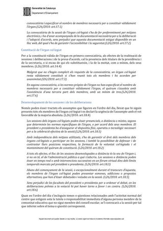 Generalitat de Catalunya
Departament d’Ensenyament
Aquest document pot quedar obsolet un cop imprès. La versió vigent es troba en el sistema informàtic www.iesaubenc.cat
convocatòria i especificar el nombre de membres necessaris per a constituir vàlidament
l’òrgan.(L26/2010. art.17.1)
La convocatòria de la sessió de l’òrgan col·legiat s’ha de fer preferentment per mitjans
electrònics, i ha d’anar acompanyada de la documentació necessària per a la deliberació
i l’adopció d’acords, sens perjudici que aquesta documentació estigui disponible en un
lloc web, del qual s’ha de garantir l’accessibilitat i la seguretat.(L26/2010. art.17.2)
Constitució de l’òrgan col·legiat
Per a la constitució vàlida de l’òrgan en primera convocatòria, als efectes de la realització de
sessions i deliberacions i de la presa d’acords, cal la presència dels titulars de la presidència i
de la secretaria, o si escau de qui els substitueixin, i la de la meitat, com a mínim, dels seus
membres. (L26/2010. art.14.4)
Malgrat que no s’hagin complert els requisits de la convocatòria, un òrgan col·legiat
resta vàlidament constituït si s’han reunit tots els membres i ho acorden per
unanimitat.(l26/2010. art.17.3)
En segona convocatòria, si les normes pròpies de l’òrgan no han especificat el nombre de
membres necessaris per a constituir vàlidament l’òrgan, el quòrum s’assoleix amb
l’assistència d’una tercera part dels membres, amb un mínim de tres.(L26/2010.
art.17.6)
Desenvolupament de les sessions i de les deliberacions
Només poden ésser tractats els assumptes que figuren en l’ordre del dia, llevat que hi siguin
presents tots els membres de l’òrgan col·legiat i es declari la urgència de l’assumpte amb el vot
favorable de la majoria absoluta. (L26/2010. art.18.4)
Les sessions dels òrgans col·legiats poden ésser presencials, a distància o mixtes, segons
que determinin les normes específiques de l’òrgan, o per acord dels seus membres. El
president o presidenta ha d’assegurar el dispositiu físic, operatiu o tecnològic necessari
per a la celebració efectiva de la sessió.(L26/2010. art.18.1)
Amb independència dels mitjans utilitzats, s’ha de garantir el dret dels membres dels
òrgans col·legiats a participar en les sessions, i també la possibilitat de defensar i de
contrastar llurs posicions respectives, la formació de la voluntat col·legiada i el
manteniment del quòrum de constitució. (L26/2010. art.18.2)
A tots els efectes, el lloc de les sessions desenvolupades a distància és la seu de l’òrgan i,
si no en té, el de l’administració pública a què s’adscriu. Les sessions a distància poden
ésser en temps real o amb intervencions successives en un fòrum virtual dins dels límits
temporals marcats pel president o presidenta. (L26/2010. art.18.3)
Abans del començament de la sessió, o excepcionalment durant el transcurs d’aquesta,
els membres de l’òrgan col·legiat poden presentar esmenes, addicions o propostes
alternatives, que han d’ésser debatudes i votades en la sessió. (L26/2010. art.18.5)
Sens perjudici de les facultats del president o presidenta per a ordenar el debat, en les
deliberacions prèvies a la votació hi pot haver torns a favor i en contra. (L26/2010.
art.18.6)
Quan en l’ordre del dia s’incloguin temes o qüestions relacionades amb l’activitat normal del
centre que estiguin sota la tutela o responsabilitat immediata d’alguna persona membre de la
comunitat educativa que no sigui membre del consell escolar, se’l convocarà a la sessió per tal
que informi sobre el tema o qüestió corresponent.
 