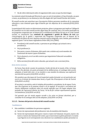 Generalitat de Catalunya
Departament d’Ensenyament
Aquest document pot quedar obsolet un cop imprès. La versió vigent es troba en el sistema informàtic www.iesaubenc.cat
 Ha de rebre informació sobre el seguiment dels casos en que ha intervingut.
La comissió estarà formada pel Director/a, que en serà el president, el Cap d’estudis, un pare
o mare, un professor/a i un alumne/a, tots ells elegits del i pel Consell Escolar del Centre.
El consell escolar pot autoritzar que s’incorporin d’altres persones membres de la comunitat
educativa a una comissió quan sigui d’interès per als objectius de la comissió.(D102/2010.
Art.47)
La participació del centre en determinats projectes, plans o programes pot implicar l’obligació
de constituir en el si del consell escolar algun tipus de comissió. Així, si el centre participés en
un programa cooperatiu per al foment de la reutilització de llibres de text en el si del consell
escolar, es constituiria una comissió de seguiment i gestió de llibres de text que
s’encarregaria de la gestió i supervisió del Programa cooperatiu per al foment de la
reutilització de llibres de text. Aquesta comissió estaria integrada, com a mínim, pels membres
següents (punt 7 de les bases reguladores Ordre EDC/161/2006):
 President/a del consell escolar, o persona en qui delegui, qui actuarà com a
president/a.
 Un/a professor/a.
 Dos pares o mares d’alumnes, dels quals com a mínim un/a serà membre de
l’associació de mares i pares d’alumnes.
 Un/a alumne/a, en el cas dels centres que imparteixin l’educació secundària
obligatòria.
 El/la secretari/ària del centre educatiu, qui actuarà com a secretari/ària.
Actes de les sessions.
En l’acta s’han de fer constar els assistents, l’ordre del dia de la reunió, el lloc i el temps
en què s’ha efectuat, els punts principals de les deliberacions, el contingut dels acords
adoptats, el sentit dels vots i, si un membre o una membre ho demana, una explicació
succinta del seu parer.(L26/2010. art.20.1)
Els membres que discrepen de l’acord majoritari poden formular un vot particular per
escrit en el termini de setanta-dues hores, el qual s’ha d’incorporar al text de l’acord.
(L26/2010. art.20.2)
El secretari o secretària, amb el vistiplau del president o presidenta, ha de signar l’acta,
que s’ha d’aprovar en la mateixa reunió o en la següent. El secretari o secretària pot
emetre vàlidament certificats sobre els acords específics que s’hi hagin adoptat sens
perjudici de l’aprovació ulterior de l’acta, i hi ha de fer constar expressament aquesta
circumstància. (L26/2010. art.20.3)
Cal garantir que els vocals puguin accedir a les actes en format electrònic per a
consultar-hi el contingut dels acords adoptats. (L26/2010. art.20.4)
3.2.1.5. Normes del procés electoral del consell escolar
Candidatures
 Són candidats i candidates les persones següents:
a) Sector de representants del professorat: tots els membres del claustre.
b) Sector de representants dels pares i mares o tutors de l’alumnat: els pares, mares i els
tutors o tutores de l’alumnat del centre, que n’exerceixen la pàtria potestat o la tutela
i que figuren en el corresponent cens electoral. Les candidatures poden presentar-se
 