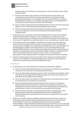 Generalitat de Catalunya
Departament d’Ensenyament
Aquest document pot quedar obsolet un cop imprès. La versió vigent es troba en el sistema informàtic www.iesaubenc.cat
acompanyades de l’aval d’una associació de pares i mares d’alumnat o d’una relació
de pares i mares.
c) Sector de representants de l’alumnat: tot l’alumnat del centre que figura en el
corresponent cens electoral i que no hagi estat objecte de sanció per conducta
greument perjudicial per a la convivència del centre durant l’actual curs escolar o
l’immediatament anterior. Les candidatures poden presentar-se acompanyades de
l’aval d’una associació d’alumnes o d’una relació d’alumnes.
d) Sector de representants del personal d’administració i serveis: totes les persones que
figuren en el cens electoral del personal d’administració i serveis.
e) Sector de representants del personal d’atenció educativa complementària: totes les
persones que figuren en el cens electoral del personal d’atenció educativa
complementària.
 Les persones que en un mateix centre formen part de més d’un sector de la comunitat
escolar únicament poden presentar-se com a candidates per a un dels sectors. Així
mateix, les persones que són membres nats del consell escolar i alhora formen part d’un
sector que hi és representat, no poden presentar-se com a candidates per a aquell sector.
 Si el nombre de persones candidates a membres del consell escolar d’un determinat
sector és inferior al nombre de llocs a cobrir, totes les persones mem- bres del sector
corresponent són elegibles com a representants d’aquell sector en el consell escolar. Si la
persona elegida en aquestes circumstàncies ho és per al sector del professorat, del
personal d’administració i serveis o del personal d’atenció educativa complementària, ha
d’assumir la representació. Si la persona resulta escollida membre en representació del
sector de l’alumnat o del sector de pares i mares o tutors, i no vol assumir la
representació, el lloc queda vacant fins a la següent convocatòria d’elecció de membres.
 Durant el període comprés entre la convocatòria de les eleccions i la realització de les
votacions, els candidats i les candidates poden donar a conèixer les seves propostes,
sempre que no interfereixin en la marxa ordinària del centre.
Cens electoral
 Constitueixen el cens electoral de cada un dels sectors les persones següents:
a) Sector de representants del professorat: tots els professors i professores que integren
el claustre en el moment de la convocatòria de les eleccions.
b) Sector de representants dels pares i mares o tutors de l’alumnat: tots els pares, mares
i els tutors i tutores legals els fills i filles dels quals estan matriculats al centre en el
moment de la convocatòria de les eleccions.
c) Sector de representants de l’alumnat: tot l’alumnat que es troba matriculat al centre
en el moment de la convocatòria de les eleccions.
d) Sector de representants del personal d’administració i serveis: tot el personal
d’administració i serveis funcionari o contractat per l’administració titular, o per
l’administració local en el cas de les escoles i de les escoles d’educació especial, que
presta serveis al centre en el moment de la convocatòria de les eleccions.
e) Sector de representants del personal d’atenció educativa complementària: tot el
personal d’atenció educativa complementària funcionari o contractat per
l’administració titular, que presta serveis al centre en el moment de la convocatòria
de les eleccions.
 El director o directora ha de fer públiques al tauler d’anuncis del centre, i sempre en
l’interior del centre, les dades dels cens electorals de cada sector en el moment de la
convocatòria de les eleccions. Es publiquen únicament les dades que siguin
imprescindibles a l’efecte de permetre identificar les persones electores, i en cas que sigui
necessari publicar el DNI, s’ha de fer amb els 4 últims dígits xifrats. Així mateix, ha d’obrir
 