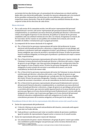 Generalitat de Catalunya
Departament d’Ensenyament
Aquest document pot quedar obsolet un cop imprès. La versió vigent es troba en el sistema informàtic www.iesaubenc.cat
un termini de tres dies lectius per a la presentació de reclamacions en relació amb les
dades dels cens electorals publicades, i prendre les mesures adequades per a la resolució
de les possibles reclamacions, de forma que els cens definitius, que aproven les
respectives meses electorals, s’han de fer públics amb una antelació mínima de set dies
respecte la data de les eleccions de cada sector.
Meses electorals
 Per a cada sector de la comunitat escolar, tret del sector representant del personal
d’administració i serveis i del sector representant del personal d’atenció educativa
complementària, es constitueix una mesa electoral, presidida pel director o directora del
centre, encarregada d’aprovar el cens electoral, de publicar la relació de les persones
candidates amb una antelació mínima de tres dies a la votació, d’organitzar la votació, de
fer l’escrutini i de fer constar en acta pública els resultats de la votació, així com de
resoldre els dubtes i reclamacions que es puguin presentar.
 La composició de les meses electorals és la següent:
a) Per a l’elecció de les persones representants del sector del professorat, la mesa
electoral està formada pel director o directora, o òrgan de govern en qui delegui, pel
professor o professora amb més antiguitat al centre i pel professor o professora amb
menys antiguitat, que actua de secretari o secretària de la mesa. Si totes les persones
tenen la mateixa antiguitat, en forma part el professor o professora de major o menor
edat, respectivament.
b) Per a l’elecció de les persones representants del sector dels pares i mares o tutors de
l’alumnat, la mesa electoral està formada pel director o directora del centre, o òrgan
de govern en qui delegui, i per dues persones designades per sorteig entre totes les
que integren el cens d’aquest sector. D’entre les persones designades, la de menys
antiguitat al centre actuarà de secretari o secretària de la mesa i, en cas de
coincidència, ho farà la de menor edat.
c) Per a l’elecció de les persones representants del sector de l’alumnat, la mesa electoral
està formada pel director o directora del centre, o per l’òrgan de govern en qui
delegui, i per dues persones designades per sorteig entre els i les alumnes elegibles
del centre. D’entre les persones designades, l’alumne o alumna del curs superior
actuarà de secretari o secretària i, en cas de coincidència, ho farà la de major edat.
d) Per a l’elecció de les persones representants del personal d’administració i serveis i
del personal d’atenció educativa complementària, es constitueix una mesa electoral
única, formada pel director o directora, o òrgan de govern en qui delegui, pel secretari
o secretària del centre, que exerceix també aquesta funció en la mesa electoral, per la
persona que figura en el cens electoral del personal d’administració i serveis amb més
antiguitat en el centre, i per la persona que figura en el cens electoral del personal
d’atenció educativa complementària amb més antiguitat en el centre. Quan
coincideixen persones de la mateixa antiguitat, en forma part la de major edat.
Procediment d’elecció dels i de les representants dels diferents sectors del consell escolar
 Sector de representants del professorat:
a) L’elecció s’efectua en una sessió extraordinària del claustre, convocada amb aquest
punt únic en l’ordre del dia.
b) Cada professor o professora pot votar un nombre màxim de persones candidates
igual al nombre de representants d’aquest sector a renovar en el consell escolar.
 Sector de representants dels pares i mares de l’alumnat:
a) Les associacions de pares i mares d’alumnat o els grups de pares i mares que avalen
una candidatura poden designar una persona que actuï a la mesa electoral com a
supervisor o supervisora.
 