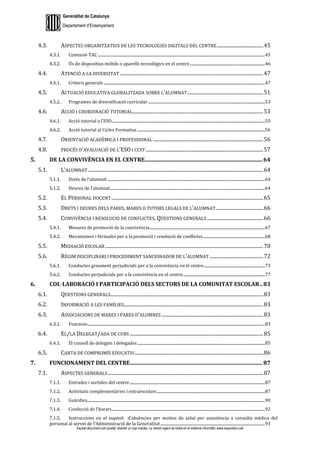 Generalitat de Catalunya
Departament d’Ensenyament
Aquest document pot quedar obsolet un cop imprès. La versió vigent es troba en el sistema informàtic www.iesaubenc.cat
4.3. ASPECTES ORGANITZATIUS DE LES TECNOLOGIES DIGITALS DEL CENTRE......................................45
4.3.1. Comissió TAC.............................................................................................................................................................................45
4.3.2. Ús de dispositius mòbils o aparells tecnològics en el centre..............................................................................46
4.4. ATENCIÓ A LA DIVERSITAT .....................................................................................................................47
4.4.1. Criteris generals .......................................................................................................................................................................47
4.5. ACTUACIÓ EDUCATIVA GLOBALITZADA SOBRE L’ALUMNAT..............................................................51
4.5.2. Programes de diversificació curricular.........................................................................................................................53
4.6. ACCIÓ I COORDINACIÓ TUTORIAL...........................................................................................................53
4.6.1. Acció tutorial a l’ESO..............................................................................................................................................................55
4.6.2. Acció tutorial al Cicles Formatius ....................................................................................................................................56
4.7. ORIENTACIÓ ACADÈMICA I PROFESSIONAL ..........................................................................................56
4.8. PROCÉS D’AVALUACIÓ DE L’ESO I CCFF ................................................................................................57
DE LA CONVIVÈNCIA EN EL CENTRE.......................................................................................64
5.1. L’ALUMNAT ...............................................................................................................................................64
5.1.1. Drets de l’alumnat ...................................................................................................................................................................64
5.1.2. Deures de l’alumnat................................................................................................................................................................64
5.2. EL PERSONAL DOCENT ............................................................................................................................65
5.3. DRETS I DEURES DELS PARES, MARES O TUTORS LEGALS DE L’ALUMNAT.......................................66
5.4. CONVIVÈNCIA I RESOLUCIÓ DE CONFLICTES. QÜESTIONS GENERALS ..............................................66
5.4.1. Mesures de promoció de la convivència.......................................................................................................................67
5.4.2. Mecanismes i fórmules per a la promoció i resolució de conflictes................................................................68
5.5. MEDIACIÓ ESCOLAR .................................................................................................................................70
5.6. RÈGIM DISCIPLINARI I PROCEDIMENT SANCIONADOR DE L’ALUMNAT ............................................72
5.6.1. Conductes greument perjudicials per a la convivència en el centre...............................................................73
5.6.2. Conductes perjudicials per a la convivència en el centre.....................................................................................77
COL·LABORACIÓ I PARTICIPACIÓ DELS SECTORS DE LA COMUNITAT ESCOLAR..83
6.1. QÜESTIONS GENERALS.............................................................................................................................83
6.2. INFORMACIÓ A LES FAMÍLIES..................................................................................................................83
6.3. ASSOCIACIONS DE MARES I PARES D’ALUMNES ...................................................................................83
6.3.1. Funcions.......................................................................................................................................................................................83
6.4. EL/LA DELEGAT/ADA DE CURS .............................................................................................................85
6.4.1. El consell de delegats i delegades....................................................................................................................................85
6.5. CARTA DE COMPROMÍS EDUCATIU.........................................................................................................86
FUNCIONAMENT DEL CENTRE..................................................................................................87
7.1. ASPECTES GENERALS...............................................................................................................................87
7.1.1. Entrades i sortides del centre............................................................................................................................................87
7.1.2. Activitats complementàries i extraescolars................................................................................................................87
7.1.3. Guàrdies........................................................................................................................................................................................90
7.1.4. Confecció de l’horari...............................................................................................................................................................92
7.1.5. Instruccions en el supòsit d’absències per motius de salut per assistència a consulta mèdica del
personal al servei de l'Administració de la Generalitat............................................................................................................93
 
