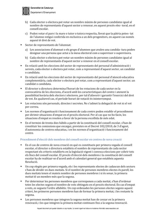Generalitat de Catalunya
Departament d’Ensenyament
Aquest document pot quedar obsolet un cop imprès. La versió vigent es troba en el sistema informàtic www.iesaubenc.cat
b) Cada elector o electora pot votar un nombre màxim de persones candidates igual al
nombre de representants d’aquest sector a renovar, en aquest procés elec- toral, en el
consell escolar.
c) Poden votar el pare i la mare o tutor o tutora respectiu, llevat que la pàtria potes- tat
de l’alumne estigui conferida en exclusiva a un dels progenitors, en aquest cas només
aquest té dret de vot.
 Sector de representants de l’alumnat:
a) Les associacions d’alumnat o els grups d’alumnes que avalen una candida- tura poden
designar una persona que actuï a la mesa electoral com a supervisor o supervisora.
b) Cada elector o electora pot votar un nombre màxim de persones candidates igual al
nombre de representants d’aquest sector a renovar en el consell escolar.
 En relació amb les eleccions del sector de representants del personal d’administració i
serveis, cada elector o electora pot votar, com a representant d’aquest sector, un candidat
o candidata.
 En relació amb les eleccions del sector de representants del personal d’atenció educativa
complementària, cada elector o electora pot votar, com a representant d’aquest sector, un
candidat o candidata.
 El director o directora determina l’horari de les votacions de cada sector en la
convocatòria de les eleccions, d’acord amb les característiques del centre i atenent la
possibilitat horària dels electors i electores, per tal d’afavorir i garantir l’exercici del dret
de vot. En qualsevol cas, el període horari de votació és ininterromput.
 Les votacions són personals, directes i secretes. No s’admet la delegació de vot ni el vot
per correu.
 Les normes d’organització i funcionament de cada centre poden establir el procediment
per dirimir situacions d’empat en el procés electoral. Per al cas que no ho facin, les
situacions d’empat es resolen a favor de la persona escollida de més edat.
 En el termini de trenta dies hàbils a partir de la constitució del consell escolar, s’han de
constituir les comissions que escaigui, previstes en el Decret 102/2010, de 3 d’agost,
d’autonomia de centres educatius, i en les normes d’organització i funcionament del
centre.
Procediment d’elecció dels membres del consell escolar en centres de nova creació
 En el cas de centres de nova creació en què es constitueix per primera vegada el consell
escolar, el director o directora estableix el nombre de representants de cada sector
respectant els criteris establerts en la legislació vigent i convoca eleccions per cobrir tots
els llocs del consell escolar. El procés d’elecció dels membres i la constitució del consell
escolar ha de realitzar-se d’acord amb el calendari general que estableix aquesta
Resolució.
 Un cop elegits per primera vegada, els i les representants electes de cadascun dels sectors
s’han de dividir en dues meitats. Si el nombre de persones membres electes és parell, les
dues meitats tenen el mateix nombre de persones membres i si és senar, la primera
meitat té un membre més que la segona.
 Per determinar les persones membres que corresponen a cada meitat, s’han d’ordenar
totes les electes segons el nombre de vots obtinguts en el procés electoral. En cas d’empat
a vots, es segueix l’ordre alfabètic. Un cop ordenades les persones electes segons aquest
criteri, les primeres persones membres han de formar la primera meitat, i les restants la
segona.
 Les persones membres que integren la segona meitat han de cessar en la primera
renovació, i les que integren la primera meitat continuen fins a la segona renovació.
 
