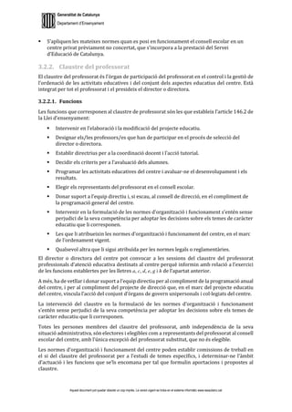 Generalitat de Catalunya
Departament d’Ensenyament
Aquest document pot quedar obsolet un cop imprès. La versió vigent es troba en el sistema informàtic www.iesaubenc.cat
 S’apliquen les mateixes normes quan es posi en funcionament el consell escolar en un
centre privat prèviament no concertat, que s’incorpora a la prestació del Servei
d’Educació de Catalunya.
3.2.2. Claustre del professorat
El claustre del professorat és l’òrgan de participació del professorat en el control i la gestió de
l’ordenació de les activitats educatives i del conjunt dels aspectes educatius del centre. Està
integrat per tot el professorat i el presideix el director o directora.
3.2.2.1. Funcions
Les funcions que corresponen al claustre de professorat són les que estableix l’article 146.2 de
la Llei d’ensenyament:
 Intervenir en l’elaboració i la modificació del projecte educatiu.
 Designar els/les professors/es que han de participar en el procés de selecció del
director o directora.
 Establir directrius per a la coordinació docent i l’acció tutorial.
 Decidir els criteris per a l’avaluació dels alumnes.
 Programar les activitats educatives del centre i avaluar-ne el desenvolupament i els
resultats.
 Elegir els representants del professorat en el consell escolar.
 Donar suport a l’equip directiu i, si escau, al consell de direcció, en el compliment de
la programació general del centre.
 Intervenir en la formulació de les normes d’organització i funcionament s’entén sense
perjudici de la seva competència per adoptar les decisions sobre els temes de caràcter
educatiu que li corresponen.
 Les que li atribueixin les normes d’organització i funcionament del centre, en el marc
de l’ordenament vigent.
 Qualsevol altra que li sigui atribuïda per les normes legals o reglamentàries.
El director o directora del centre pot convocar a les sessions del claustre del professorat
professionals d’atenció educativa destinats al centre perquè informin amb relació a l’exercici
de les funcions establertes per les lletres a, c, d, e, g i h de l’apartat anterior.
A més, ha de vetllar i donar suport a l’equip directiu per al compliment de la programació anual
del centre, i per al compliment del projecte de direcció que, en el marc del projecte educatiu
del centre, vincula l’acció del conjunt d’òrgans de govern unipersonals i col·legiats del centre.
La intervenció del claustre en la formulació de les normes d’organització i funcionament
s’entén sense perjudici de la seva competència per adoptar les decisions sobre els temes de
caràcter educatiu que li corresponen.
Totes les persones membres del claustre del professorat, amb independència de la seva
situació administrativa, són electores i elegibles com a representants del professorat al consell
escolar del centre, amb l’única excepció del professorat substitut, que no és elegible.
Les normes d’organització i funcionament del centre poden establir comissions de treball en
el si del claustre del professorat per a l’estudi de temes específics, i determinar-ne l’àmbit
d’actuació i les funcions que se’ls encomana per tal que formulin aportacions i propostes al
claustre.
 