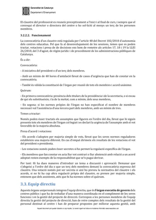 Generalitat de Catalunya
Departament d’Ensenyament
Aquest document pot quedar obsolet un cop imprès. La versió vigent es troba en el sistema informàtic www.iesaubenc.cat
El claustre del professorat es reuneix preceptivament a l’inici i al final de curs, i sempre que el
convoqui el director o directora del centre o ho sol·liciti al menys un terç de les persones
membres.
3.2.2.2. Funcionament
La convocatòria d'un claustre està regulada per l'article 48 del Decret 102/2010 d'autonomia
dels centres educatius. Pel que fa al desenvolupament de les sessions, temes que es poden
tractar, votacions i presa de de decisions ens hem de remetre als articles 17, 18 i 19 la LLEI
26/2010, del 3 d’agost, de règim jurídic i de procediment de les administracions públiques de
Catalunya.
És a dir:
Convocatòria:
- A iniciativa del president o d'un terç dels membres.
- Amb un mínim de 48 hores d'antelació llevat de casos d'urgència que han de constar en la
convocatòria.
- També és vàlida la constitució de l'òrgan per reunió de tots els membres i acord unànime.
Quòrum:
- En primera convocatòria: presència dels titulars de la presidència i de la secretaria, o si escau
de qui els substitueixin, i la de la meitat, com a mínim, dels seus membres,
- En segona: si les normes pròpies de l’òrgan no han especificat el nombre de membres
necessari val l’assistència d’una tercera part dels membres, amb un mínim de tres.
Temes a tractar:
Només poden ésser tractats els assumptes que figuren en l’ordre del dia, llevat que hi siguin
presents tots els membres de l’òrgan col·legiat i es declari la urgència de l’assumpte amb el vot
favorable de la majoria absoluta.
Presa d'acord i votacions:
- Els acords s’adopten per majoria simple de vots, llevat que les seves normes reguladores
estableixin una majoria diferent. En cas d’empat dirimeix els resultats de les votacions el vot
del president o presidenta.
- Les votacions només poden ésser secretes si ho permet la regulació específica de l’òrgan.
- Els membres que fan constar en acta llur vot contrari o llur abstenció amb relació a un acord
adoptat resten exempts de la responsabilitat que se’n pugui derivar.
Per tant: Hi ha dues maneres d'introduir un tema a discussió i aprovació: Demanar que
s'afegeixi a l'ordre del dia o que un terç dels membres demani la convocatòria expressa del
claustre. Una votació només pot ser secreta si així ho preveu la normativa del claustre i els
acords, si no hi ha cap altra regulació pròpia del claustre, es prenen per majoria simple,
entenem que dels assistents, atès que hi ha normes sobre el quòrum.
3.3. Equip directiu
Aquests òrgans unipersonals integren l’equip directiu, que és l’òrgan executiu de govern dels
centres públics i que ha de treballar d’una manera coordinada en el compliment de les seves
funcions i en la gestió del projecte de direcció. Correspon a les persones membres de l’equip
directiu la gestió del projecte de direcció, han de retre comptes dels resultats de la gestió del
personal destinat al centre i han de preparar propostes per millorar aquesta gestió, amb
 