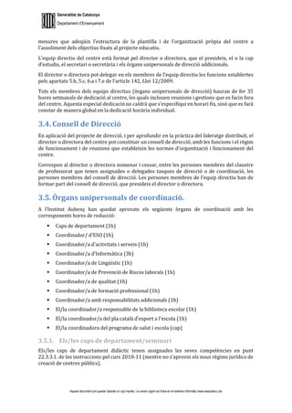 Generalitat de Catalunya
Departament d’Ensenyament
Aquest document pot quedar obsolet un cop imprès. La versió vigent es troba en el sistema informàtic www.iesaubenc.cat
mesures que adeqüin l’estructura de la plantilla i de l’organització pròpia del centre a
l’assoliment dels objectius fixats al projecte educatiu.
L’equip directiu del centre està format pel director o directora, que el presideix, el o la cap
d’estudis, el secretari o secretària i els òrgans unipersonals de direcció addicionals.
El director o directora pot delegar en els membres de l’equip directiu les funcions establertes
pels apartats 5.b, 5.c, 6.a i 7.e de l’article 142, Llei 12/2009.
Tots els membres dels equips directius (òrgans unipersonals de direcció) hauran de fer 35
hores setmanals de dedicació al centre, les quals inclouen reunions i gestions que es facin fora
del centre. Aquesta especial dedicació no caldrà que s’especifiqui en horari fix, sinó que es farà
constar de manera global en la dedicació horària individual.
3.4. Consell de Direcció
En aplicació del projecte de direcció, i per aprofundir en la pràctica del lideratge distribuït, el
director o directora del centre pot constituir un consell de direcció, amb les funcions i el règim
de funcionament i de reunions que estableixin les normes d’organització i funcionament del
centre.
Correspon al director o directora nomenar i cessar, entre les persones membres del claustre
de professorat que tenen assignades o delegades tasques de direcció o de coordinació, les
persones membres del consell de direcció. Les persones membres de l’equip directiu han de
formar part del consell de direcció, que presideix el director o directora.
3.5. Òrgans unipersonals de coordinació.
A l’Institut Aubenç han quedat aprovats els següents òrgans de coordinació amb les
corresponents hores de reducció:
 Caps de departament (1h)
 Coordinador/ d’ESO (1h)
 Coordinador/a d’activitats i serveis (1h)
 Coordinador/a d’Informàtica (3h)
 Coordinador/a de Lingüístic (1h)
 Coordinador/a de Prevenció de Riscos laborals (1h)
 Coordinador/a de qualitat (1h)
 Coordinador/a de formació professional (1h)
 Coordinador/a amb responsabilitats addicionals (1h)
 El/la coordinador/a responsable de la biblioteca escolar (1h)
 El/la coordinador/a del pla català d’esport a l’escola (1h)
 El/la coordinadora del programa de salut i escola (cap)
3.5.1. Els/les caps de departament/seminari
Els/les caps de departament didàctic tenen assignades les seves competències en punt
22.3.3.1. de les instruccions pel curs 2010-11 (mentre no s’aprovin els nous règims jurídics de
creació de centres públics).
 