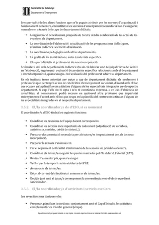 Generalitat de Catalunya
Departament d’Ensenyament
Aquest document pot quedar obsolet un cop imprès. La versió vigent es troba en el sistema informàtic www.iesaubenc.cat
Sens perjudici de les altres funcions que se’ls puguin atribuir per les normes d’organització i
funcionament del centre, els instituts i les seccions d’ensenyament secundària han d’assegurar,
normalment a través dels caps de departament didàctic:
 L’organització del calendari, proposta de l’ordre del dia i elaboració de les actes de les
reunions de departament.
 La coordinació de l’elaboració i actualització de les programacions didàctiques,
recursos didàctics i elements d’avaluació.
 La coordinació pedagògica amb altres departaments.
 La gestió de les instal·lacions, aules i materials específics.
 El suport didàctic al professorat de nova incorporació.
Així mateix, des dels departaments didàctics s’ha de col·laborar amb l’equip directiu del centre
en l’elaboració, seguiment i avaluació de projectes específics relacionats amb el departament
o interdisciplinaris i, quan escaigui, en l’avaluació del professorat adscrit al departament.
En els instituts tenen prioritat per optar a cap de departament didàctic els professors i
professores que pertanyen al cos de catedràtics d’ensenyament secundari, d’acord amb el lloc
que ocupen en la plantilla com a titulars d’alguna de les especialitats integrades en el respectiu
departament. Si cap d’ells no hi opta i se’n té constància expressa, o en cas d’absència de
catedràtics, el nomenament podrà recaure en qualsevol altre professor que imparteixi
ensenyaments d’acord amb el lloc que ocupa en la plantilla del centre com a titular d’alguna de
les especialitats integrades en el respectiu departament.
3.5.2. El/la coordinador/a de d’ESO, si es nomenat
El coordinador/a d’ESO tindrà les següents funcions:
 Coordinar les reunions de l’equip docent corresponent.
 Coordinar les accions més importants de cada nivell (adjudicació de variables,
assistència, sortides, crèdit de síntesi...).
 Preparar documentació necessària per als tutors/es i especialment per als de nova
incorporació.
 Preparar la rebuda d’alumnes 1r.
 Fer el seguiment del trasllat d’informació de les escoles de primària al centre.
 Coordinar els tutors/es seguint les pautes marcades pel Pla d’Acció Tutorial (PAT).
 Revisar l’esmentat pla, quan s’escaigui
 Vetllar per la temporització establerta del PAT.
 Assessorar als tutors/es.
 Estar al corrent dels incidents i assessorar els tutors/es.
 Decidir junt amb el tutor/a corresponent la conveniència o no d’obrir expedient
sancionador.
3.5.3. El/la coordinador/a d’activitats i serveis escolars
Les seves funcions bàsiques són:
 Proposar, planificar i coordinar, conjuntament amb el Cap d’Estudis, les activitats
complementàries d’àmbit general (etapa).
 