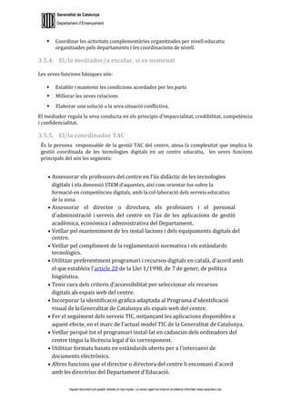 Generalitat de Catalunya
Departament d’Ensenyament
Aquest document pot quedar obsolet un cop imprès. La versió vigent es troba en el sistema informàtic www.iesaubenc.cat
 Coordinar les activitats complementàries organitzades per nivell educatiu
organitzades pels departaments i les coordinacions de nivell.
3.5.4. El/la mediador/a escolar, si es nomenat
Les seves funcions bàsiques són:
 Establir i mantenir les condicions acordades per les parts
 Millorar les seves relacions
 Elaborar una solució a la seva situació conflictiva.
El mediador regula la seva conducta en els principis d’imparcialitat, credibilitat, competència
i confidencialitat.
3.5.5. El/la coordinador TAC
És la persona responsable de la gestió TAC del centre, atesa la complexitat que implica la
gestió coordinada de les tecnologies digitals en un centre educatiu, les seves funcions
principals del són les següents:
● Assessorar els professors del centre en l'ús didàctic de les tecnologies
digitals i ela dimensió STEM d’aquestes, així com orientar-los sobre la
formació en competències digitals, amb la col·laboració dels serveis educatius
de la zona.
● Assessorar el director o directora, els professors i el personal
d'administració i serveis del centre en l'ús de les aplicacions de gestió
acadèmica, econòmica i administrativa del Departament.
● Vetllar pel manteniment de les instal·lacions i dels equipaments digitals del
centre.
● Vetllar pel compliment de la reglamentació normativa i els estàndards
tecnològics.
● Utilitzar preferentment programari i recursos digitals en català, d'acord amb
el que estableix l'article 20 de la Llei 1/1998, de 7 de gener, de política
lingüística.
● Tenir cura dels criteris d'accessibilitat per seleccionar els recursos
digitals als espais web del centre.
● Incorporar la identificació gràfica adaptada al Programa d'identificació
visual de laGeneralitat de Catalunya als espais web del centre.
● Fer el seguiment dels serveis TIC, mitjançant les aplicacions disponibles a
aquest efecte, en el marc de l'actual model TIC de la Generalitat de Catalunya.
● Vetllar perquè tot el programari instal·lat en cadascun dels ordinadors del
centre tingui la llicència legal d'ús corresponent.
● Utilitzar formats basats en estàndards oberts per a l'intercanvi de
documents electrònics.
● Altres funcions que el director o directora del centre li encomani d'acord
amb les directrius del Departament d'Educació.
 