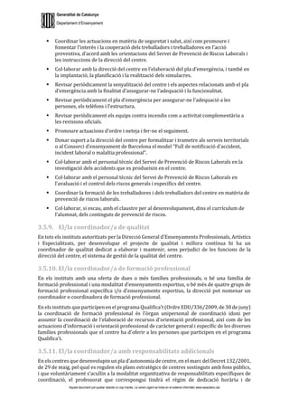 Generalitat de Catalunya
Departament d’Ensenyament
Aquest document pot quedar obsolet un cop imprès. La versió vigent es troba en el sistema informàtic www.iesaubenc.cat
 Coordinar les actuacions en matèria de seguretat i salut, així com promoure i
fomentar l’interès i la cooperació dels treballadors i treballadores en l’acció
preventiva, d’acord amb les orientacions del Servei de Prevenció de Riscos Laborals i
les instruccions de la direcció del centre.
 Col·laborar amb la direcció del centre en l’elaboració del pla d’emergència, i també en
la implantació, la planificació i la realització dels simulacres.
 Revisar periòdicament la senyalització del centre i els aspectes relacionats amb el pla
d’emergència amb la finalitat d’assegurar-ne l’adequació i la funcionalitat.
 Revisar periòdicament el pla d’emergència per assegurar-ne l’adequació a les
persones, els telèfons i l’estructura.
 Revisar periòdicament els equips contra incendis com a activitat complementària a
les revisions oficials.
 Promoure actuacions d’ordre i neteja i fer-ne el seguiment.
 Donar suport a la direcció del centre per formalitzar i trametre als serveis territorials
o al Consorci d’ensenyament de Barcelona el model "Full de notificació d’accident,
incident laboral o malaltia professional”.
 Col·laborar amb el personal tècnic del Servei de Prevenció de Riscos Laborals en la
investigació dels accidents que es produeixin en el centre.
 Col·laborar amb el personal tècnic del Servei de Prevenció de Riscos Laborals en
l’avaluació i el control dels riscos generals i específics del centre.
 Coordinar la formació de les treballadores i dels treballadors del centre en matèria de
prevenció de riscos laborals.
 Col·laborar, si escau, amb el claustre per al desenvolupament, dins el currículum de
l’alumnat, dels continguts de prevenció de riscos.
3.5.9. El/la coordinador/a de qualitat
En tots els instituts autoritzats per la Direcció General d'Ensenyaments Professionals, Artístics
i Especialitzats, per desenvolupar el projecte de qualitat i millora contínua hi ha un
coordinador de qualitat dedicat a elaborar i mantenir, sens perjudici de les funcions de la
direcció del centre, el sistema de gestió de la qualitat del centre.
3.5.10. El/la coordinador/a de formació professional
En els instituts amb una oferta de dues o més famílies professionals, o bé una família de
formació professional i una modalitat d’ensenyaments esportius, o bé més de quatre grups de
formació professional específica i/o d'ensenyaments esportius, la direcció pot nomenar un
coordinador o coordinadora de formació professional.
En els instituts que participen en el programa Qualifica't (Ordre EDU/336/2009, de 30 de juny)
la coordinació de formació professional és l’òrgan unipersonal de coordinació idoni per
assumir la coordinació de l'elaboració de recursos d'orientació professional, així com de les
actuacions d'informació i orientació professional de caràcter general i específic de les diverses
famílies professionals que el centre ha d'oferir a les persones que participen en el programa
Qualifica't.
3.5.11. El/la coordinador/a amb responsabilitats addicionals
En els centres que desenvolupin un pla d’autonomia de centre, en el marc del Decret 132/2001,
de 29 de maig, pel qual es regulen els plans estratègics de centres sostinguts amb fons públics,
i que voluntàriament s’acullin a la modalitat organitzativa de responsabilitats específiques de
coordinació, el professorat que correspongui tindrà el règim de dedicació horària i de
 