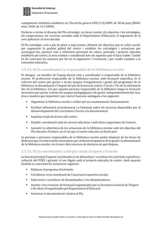 Generalitat de Catalunya
Departament d’Ensenyament
Aquest document pot quedar obsolet un cop imprès. La versió vigent es troba en el sistema informàtic www.iesaubenc.cat
complement retributiu establerts en l'Acord de govern GOV/112/2009, de 30 de juny (DOGC
núm. 5420, de 14.7.2009).
Portaran a terme el disseny del Pla estratègic, on faran constar els objectius i les estratègies,
els compromisos, els recursos acordats amb el Departament d'Educació, el seguiment de la
seva aplicació i la seva durada.
El Pla estratègic, com a pla de plans a mig termini, defineix els objectius que es volen assolir
per augmentar la qualitat global del centre i estableix les estratègies i actuacions per
aconseguir-los, prenent com a referència principal els valors, principis i projecte educatiu
establerts pel centre, la seva realitat i considerant tots els aspectes que el facin viable. També
ha de concretar les mesures per fer-ne el seguiment i l'avaluació, i per rendir comptes a la
comunitat educativa.
3.5.12. El/la coordinador/a responsable de la biblioteca escolar
Es designa un membre de l'equip docent com a coordinador o responsable de la biblioteca
escolar. El professorat responsable de la biblioteca escolar, amb formació específica, és el
referent del centre per portar a terme tasques d'organització i gestió del programari de la
biblioteca, la dinamització i l'impuls del pla de lectura de centre i l'accés i l'ús de la informació
des de la biblioteca. Cal que aquesta persona responsable de la biblioteca tingui la formació
necessària per portar a terme les tasques pedagògiques i de gestió, independentment del curs,
àrea o matèria que imparteixi i per exercir funcions anàlogues a les següents:
 Organitzar la biblioteca escolar i vetllar pel seu manteniment i funcionament.
 Facilitar informació al professorat i a l'alumnat sobre els recursos disponibles per al
desenvolupament del currículum i l'accés a la documentació.
 Impulsar el pla de lectura del centre.
 Establir coordinació amb els serveis educatius i amb altres organismes de l'entorn.
 Garantir la coherència de les actuacions de la biblioteca escolar amb els objectius del
Pla educatiu d'entorn, en el cas que el centre educatiu en formi part.
La persona o persones responsables de la biblioteca escolar poden disposar de les hores de
dedicació que el centre estimi necessàries per al desenvolupament de la gestió i la dinamització
de la biblioteca escolar, en el marc dels recursos de docència de què disposa.
3.5.13. El/la coordinador/a del pla català d’esport a l’escola
La funció principal d’aquest coordinador/a és dinamitzar i coordinar les activitats esportives i
culturals del PCEE i garantir el seu lligam amb el projecte educatiu de centre. Amb aquesta
finalitat es concreten les actuacions següents:
 Elaborar el programa d’activitats.
 Col·laborar en la constitució de l’associació esportiva escolar.
 Seleccionar i coordinar els dinamitzadors i les dinamitzadores.
 Assistir a les reunions de formació organitzades per la Secretaria General de l'Esport
o bé altres d’organitzades pel Departament d’Educació.
 Gestionar la documentació relativa al Pla.
 