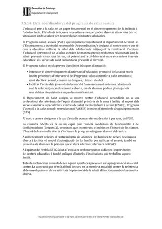 Generalitat de Catalunya
Departament d’Ensenyament
Aquest document pot quedar obsolet un cop imprès. La versió vigent es troba en el sistema informàtic www.iesaubenc.cat
3.5.14. El/la coordinador/a del programa de salut i escola
L'educació per a la salut té un paper fonamental en el desenvolupament de la infància i
l'adolescència. Els infants i els joves necessiten eines per poder afrontar situacions de risc
vinculades amb la salut i per desenvolupar conductes saludables.
El Programa salut i escola (PSiE), que impulsen conjuntament el Departament de Salut i el
d'Ensenyament, a través del responsable i/o coordinador/a designat al nostre centre que té
com a objectius millorar la salut dels adolescents mitjançant la realització d'accions
d'educació i promoció de la salut, atendre de manera precoç problemes relacionats amb la
salut i prevenir situacions de risc, tot potenciant la col·laboració entre els centres i serveis
educatius i els serveis de salut comunitària presents al territori.
El Programa salut i escola preveu dues línies bàsiques d'actuació:
● Potenciar el desenvolupament d'activitats d'educació i promoció de la salut en els
àmbits prioritaris d'intervenció del Programa: salut alimentària, salut emocional,
salut afectiva i sexual, consum de drogues, i tabac i alcohol.
● Facilitar l'accés dels joves a la informació i l'assessorament en temes relacionats
amb la salut mitjançant la consulta oberta, on els alumnes podran plantejar els
seus dubtes i inquietuds a un professional sanitari.
El Departament de Salut assigna al nostre centre d'educació secundària un o una
professional de referència de l'equip d'atenció primària de la zona i facilita el suport dels
serveis sanitaris especialitzats: centres de salut mental infantil i juvenil (CSMIJ), Programa
d'atenció a la salut sexual i reproductora (PASSIR) i centres d'atenció de drogodependències
(CAS).
Al nostre centre designem a la cap d’estudis com a referent de salut i, per tant, del PSiE.
La consulta oberta es fa en un espai que reuneix condicions de funcionalitat i de
confidencialitat (despatx 2), procurant que interfereixi el mínim en l'horari de les classes.
L'horari de la consulta oberta s'inclou en la programació general anual del centre.
A començament del curs, el centre informa als alumnes i les famílies del servei de consulta
oberta i facilita el model d'autorització de la família per utilitzar el servei; també es
presenta als alumnes, la persona que el durà a terme (infermera del CAP).
A l'apartat del web la XTEC Salut a l'escola es troben recursos didàctics i experiències
de centres educatius, i també enllaços d'interès d'institucions que treballen aquest
àmbit.
Totes les actuacions esmentades en aquest apartat es preveuen en la programació anual del
centre. La valoració que se'n fa al final de curs en la memòria anual del centre fa referència
al desenvolupament de les activitats de promoció de la salut i al funcionament de la consulta
oberta.
 