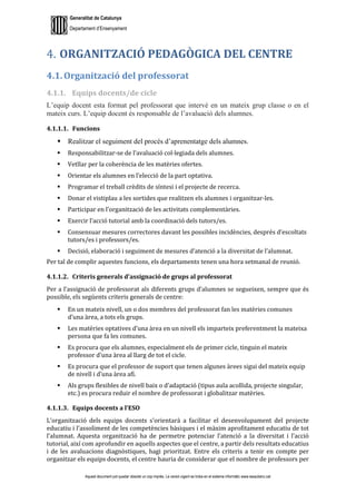 Generalitat de Catalunya
Departament d’Ensenyament
Aquest document pot quedar obsolet un cop imprès. La versió vigent es troba en el sistema informàtic www.iesaubenc.cat
ORGANITZACIÓ PEDAGÒGICA DEL CENTRE
4.1. Organització del professorat
4.1.1. Equips docents/de cicle
L’equip docent esta format pel professorat que intervé en un mateix grup classe o en el
mateix curs. L’equip docent és responsable de l’avaluació dels alumnes.
4.1.1.1. Funcions
 Realitzar el seguiment del procés d’aprenentatge dels alumnes.
 Responsabilitzar-se de l’avaluació col·legiada dels alumnes.
 Vetllar per la coherència de les matèries ofertes.
 Orientar els alumnes en l’elecció de la part optativa.
 Programar el treball crèdits de síntesi i el projecte de recerca.
 Donar el vistiplau a les sortides que realitzen els alumnes i organitzar-les.
 Participar en l’organització de les activitats complementàries.
 Exercir l’acció tutorial amb la coordinació dels tutors/es.
 Consensuar mesures correctores davant les possibles incidències, després d’escoltats
tutors/es i professors/es.
 Decisió, elaboració i seguiment de mesures d’atenció a la diversitat de l’alumnat.
Per tal de complir aquestes funcions, els departaments tenen una hora setmanal de reunió.
4.1.1.2. Criteris generals d’assignació de grups al professorat
Per a l’assignació de professorat als diferents grups d’alumnes se segueixen, sempre que és
possible, els següents criteris generals de centre:
 En un mateix nivell, un o dos membres del professorat fan les matèries comunes
d’una àrea, a tots els grups.
 Les matèries optatives d’una àrea en un nivell els imparteix preferentment la mateixa
persona que fa les comunes.
 Es procura que els alumnes, especialment els de primer cicle, tinguin el mateix
professor d’una àrea al llarg de tot el cicle.
 Es procura que el professor de suport que tenen algunes àrees sigui del mateix equip
de nivell i d’una àrea afí.
 Als grups flexibles de nivell baix o d’adaptació (tipus aula acollida, projecte singular,
etc.) es procura reduir el nombre de professorat i globalitzar matèries.
4.1.1.3. Equips docents a l’ESO
L’organització dels equips docents s’orientarà a facilitar el desenvolupament del projecte
educatiu i l’assoliment de les competències bàsiques i el màxim aprofitament educatiu de tot
l’alumnat. Aquesta organització ha de permetre potenciar l’atenció a la diversitat i l’acció
tutorial, així com aprofundir en aquells aspectes que el centre, a partir dels resultats educatius
i de les avaluacions diagnòstiques, hagi prioritzat. Entre els criteris a tenir en compte per
organitzar els equips docents, el centre hauria de considerar que el nombre de professors per
 