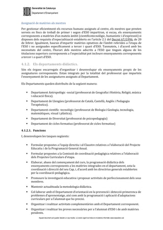 Generalitat de Catalunya
Departament d’Ensenyament
Aquest document pot quedar obsolet un cop imprès. La versió vigent es troba en el sistema informàtic www.iesaubenc.cat
Assignació de matèries als mestres
Per gestionar eficientment els recursos humans assignats al centre, els mestres que presten
serveis en llocs de treball de primer i segon d’ESO impartiran, si escau, els ensenyaments
corresponents a matèries d’un mateix àmbit (cientificotecnològic, humanístic i d’expressió) si
disposen dels requisits d’especialització establerts en l’article 2.1 del Decret 67/1996, de 20
de febrer. Igualment, hauran d’impartir matèries optatives de l’àmbit referides a l’etapa de
l’ESO i no assignades específicament a tercer i quart d’ESO. Tanmateix, i d’acord amb les
necessitats del centre, l’horari dels mestres adscrits a l’ESO que tinguin alguna de les
titulacions superiors corresponents a l’especialitat pot incloure ensenyaments corresponents
a tercer i a quart d’ESO.
4.1.2. Els departaments didàctics.
Són els òrgans encarregats d’organitzar i desenvolupar els ensenyaments propis de les
assignatures corresponents. Estan integrats per la totalitat del professorat que imparteix
l’ensenyament de les assignatures assignats al Departament.
Els Departaments queden distribuïts de la següent manera:
 Departament Antropològic -social (professorat de Geografia i Història, Religió, música
i educació física).
 Departament de Llengües (professorat de Català, Castellà, Anglès i Pedagogia
Terapèutica).
 Departament científic -tecnològic (professorat de Biologia i Geologia, tecnologia,
matemàtiques, visual i plàstica).
 Departament de Diversitat (professorat de psicopedagogia)
 Departament de cicles formatius (professorat de cicles formatius)
4.1.2.1. Funcions
I, desenvolupen les tasques següents:
 Formular propostes a l’equip directiu i al Claustre relatives a l’elaboració del Projecte
Educatiu i de la Programació General Anual.
 Formular propostes a la Comissió de coordinació pedagògica relatives a l’elaboració
dels Projectes Curriculars d’etapa.
 Elaborar, abans del començament del curs, la programació didàctica dels
ensenyaments corresponents a les matèries integrades en el departament, sota la
coordinació i direcció del seu Cap, i, d’acord amb les directrius generals establertes
per la coordinació pedagògica.
 Promoure la investigació educativa i proposar activitats de perfeccionament dels seus
membres.
 Mantenir actualitzada la metodologia didàctica.
 Col·laborar amb el Departament d’orientació en la prevenció i detecció primerenca de
problemes d’aprenentatge, així com amb la programació i aplicació d’adaptacions
curriculars per a l’alumnat que ho precisi.
 Organitzar i realitzar activitats complementàries amb el Departament corresponent.
 Organitzar i realitzar les proves necessàries per a l’alumnat d’ESO i de amb matèries
pendents.
 