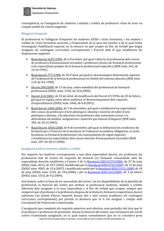 Generalitat de Catalunya
Departament d’Ensenyament
Aquest document pot quedar obsolet un cop imprès. La versió vigent es troba en el sistema informàtic www.iesaubenc.cat
conseqüència, en l’assignació de matèries i mòduls i crèdits als professors s’han de tenir en
compte també els criteris següents:
Obligació d’impartir
El professorat te l’obligació d’impartir les matèries d’ESO i cicles formatius, i els mòduls i
crèdits de cicles formatius associats a l’especialitat de la qual són titulars o de la qual tenen
reconeguda l’habilitació especial, en la mesura en què ocupin un lloc de treball que tingui
assignats els continguts curriculars corresponents i d’acord amb el que estableixen les
disposicions següents:
 Reial decret 1635/1995, de 6 d’octubre, pel qual s’adscriu el professorat dels cossos
de professors d’ensenyament secundari i professors tècnics de formació professional
a les especialitats pròpies de la formació professional específica (BOE núm. 242, de
10.10.1995).
 Reial decret 777/1998, de 30 d’abril, pel qual es desenvolupen determinats aspectes
de l’ordenació de la formació professional en l’àmbit del sistema educatiu (BOE núm.
110, de 8.5.1998).
 Decret 200/2000, de 13 de juny, sobre mobilitat del professorat de formació
professional (DOGC núm. 3166, de 22.6.2000).
 Decret 214/2001, de 24 de juliol, de modificació del Decret 67/1996, de 20 de febrer,
pel qual es regula, entre altres matèries, el desenvolupament dels requisits
d’especialització (DOGC núm. 3446, de 6.8.2001).
 Reial decret 1284/2002, de 5 de desembre, pel qual s’estableixen les especialitats
dels cossos de professors d’arts plàstiques i disseny i mestres de taller d’arts
plàstiques i disseny, s’hi adscriuen els professors dels esmentats cossos i es
determinen els mòduls, assignatures i matèries que hauran d’impartir (BOE núm.
304, de 20.12.2002).
 Reial Decret 1834/2008, de 8 de novembre, pel qual es defineixen les condicions de
formació per a l’exercici de la docència en l’educació secundària obligatòria, el cicles
formatius, la formació professional i els ensenyaments de règim especial i
s’estableixen les especialitats dels cossos docents d’ensenyament secundari (BOE
núm. 287, de 28.11.2008).
Assignació d’altres matèries, mòduls o crèdits
Per impartir les matèries corresponents a una altra especialitat docent, els professors les
professores han de reunir els requisits de titulació i/o formació concordants amb les
especialitats docents establertes a l’annex 3 de la Resolució EDU/2273/2006, de 27 de juny
(DOGC núm. 4672, de 10.7.2006), modificada per la Resolució EDU/1769/2007, de 12 de juny
(DOGC núm. 4905, de 15.6.2007), i modificada també per la Resolució EDU/1911/2008, de 10
de juny (DOGC núm. 5156, de 19.6.2008), i per la Resolució EDU/163/2009, de 3 de febrer
(DOGC núm. 5314, de 9.2.2009).
Així mateix, sobre la base de les necessitats del servei i de les disponibilitats de la plantilla de
professorat, la direcció del centre pot atribuir al professorat matèries, mòduls o crèdits
diferents dels assignats a la seva especialitat o al lloc de treball que ocupen, sempre que
comprovi que el professor o la professora disposa de la titulació, formació o experiència docent
suficients (un mínim d’haver impartit durant dos o més cursos acadèmics els continguts
curriculars corresponents) per prestar la docència que se li vol assignar i compti amb
l’acceptació de l’interessat o interessada.
L’assignació que compleixi els requisits anteriors serà efectiva, sens perjudici del dret que té
el professor o professora de presentar, davant la direcció del centre, una reclamació per escrit
contra l’esmentada assignació, en la qual exposi raonadament que no es considera prou
 