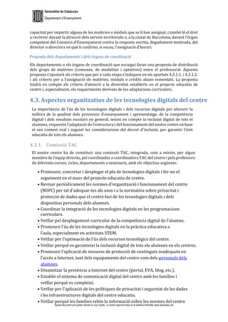Generalitat de Catalunya
Departament d’Ensenyament
Aquest document pot quedar obsolet un cop imprès. La versió vigent es troba en el sistema informàtic www.iesaubenc.cat
capacitat per impartir alguna de les matèries o mòduls que se li han assignat, i també té el dret
a recórrer davant la direcció dels serveis territorials o, a la ciutat de Barcelona, davant l’òrgan
competent del Consorci d’Ensenyament contra la resposta escrita, degudament motivada, del
director o directora en què li confirmi, si escau, l’assignació d’horari.
Proposta dels departaments i dels òrgans de coordinació
Els departaments o els òrgans de coordinació que escaigui faran una proposta de distribució
dels grups de matèries (comunes, de modalitat i optatives) entre el professorat. Aquesta
proposta s’ajustarà als criteris que per a cada etapa s’indiquen en els apartats 4.2.1.1. i 4.2.1.2.
i als criteris per a l’assignació de matèries, mòduls o crèdits abans esmentats. La proposta
tindrà en compte els criteris d’atenció a la diversitat establerts en el projecte educatiu de
centre i, especialment, els requeriments derivats de les adaptacions curriculars.
4.3. Aspectes organitzatius de les tecnologies digitals del centre
La importància de l'ús de les tecnologies digitals i dels recursos digitals per afavorir la
millora de la qualitat dels processos d'ensenyament i aprenentatge, de la competència
digital i dels resultats escolars en general, tenint en compte la inclusió digital de tots el
alumnes, requereix l'adaptació de l'estructura i del funcionament del nostre centre en base
el seu context real i seguint les consideracions del decret d'inclusió, per garantir l'èxit
educatiu de tots els alumnes.
4.3.1. Comissió TAC
El nostre centre ha de constituir una comissió TAC, integrada, com a mínim, per algun
membre de l'equip directiu, pel coordinador o coordinadora TAC del centre i pels professors
de diferents cursos, cicles, departaments o seminaris, amb els objectius següents:
● Promoure, concretar i desplegar el pla de tecnologies digitals i fer-ne el
seguiment en el marc del projecte educatiu de centre.
● Revisar periòdicament les normes d'organització i funcionament del centre
(NOFC) per tal d'adequar-les als usos i a la normativa sobre privacitat i
protecció de dades que el centre faci de les tecnologies digitals i dels
dispositius personals dels alumnes.
● Coordinar la integració de les tecnologies digitals en les programacions
curriculars.
● Vetllar pel desplegament curricular de la competència digital de l'alumne.
● Promoure l'ús de les tecnologies digitals en la pràctica educativa a
l'aula, especialment en activitats STEM.
● Vetllar per l'optimació de l'ús dels recursos tecnològics del centre.
● Vetllar perquè es garanteixi la inclusió digital de tots els alumnes en els centres.
● Promoure l'aplicació de mesures de protecció de continguts inadequats en
l'accés a Internet, tant dels equipaments del centre com dels personals dels
alumnes.
● Dinamitzar la presència a Internet del centre (portal, EVA, blog, etc.).
● Establir el sistema de comunicació digital del centre amb les famílies i
vetllar perquè es compleixi.
● Vetllar per l'aplicació de les polítiques de privacitat i seguretat de les dades
i les infraestructures digitals del centre educatiu.
● Vetllar perquè les famílies rebin la informació sobre les normes del centre
 