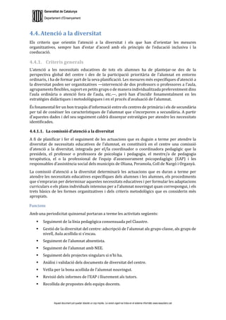 Generalitat de Catalunya
Departament d’Ensenyament
Aquest document pot quedar obsolet un cop imprès. La versió vigent es troba en el sistema informàtic www.iesaubenc.cat
4.4. Atenció a la diversitat
Els criteris que orientin l’atenció a la diversitat i els que han d’orientar les mesures
organitzatives, sempre han d’estar d’acord amb els principis de l’educació inclusiva i la
coeducació.
4.4.1. Criteris generals
L’atenció a les necessitats educatives de tots els alumnes ha de plantejar-se des de la
perspectiva global del centre i des de la participació prioritària de l’alumnat en entorns
ordinaris, i ha de formar part de la seva planificació. Les mesures més específiques d’atenció a
la diversitat poden ser organitzatives —intervenció de dos professors o professores a l’aula,
agrupaments flexibles, suport en petits grups o de manera individualitzada preferentment dins
l’aula ordinària o atenció fora de l’aula, etc.—, però han d’incidir fonamentalment en les
estratègies didàctiques i metodològiques i en el procés d’avaluació de l’alumnat.
És fonamental fer un bon traspàs d’informació entre els centres de primària i els de secundària
per tal de conèixer les característiques de l’alumnat que s’incorporen a secundària. A partir
d’aquestes dades i del seu seguiment caldrà dissenyar estratègies per atendre les necessitats
identificades.
4.4.1.1. La comissió d’atenció a la diversitat
A fi de planificar i fer el seguiment de les actuacions que es duguin a terme per atendre la
diversitat de necessitats educatives de l’alumnat, es constituirà en el centre una comissió
d’atenció a la diversitat, integrada per el/la coordinador o coordinadora pedagògic que la
presideix, el professor o professora de psicologia i pedagogia, el mestre/a de pedagogia
terapèutica, el o la professional de l’equip d’assessorament psicopedagògic (EAP) i les
responsables d’assistència social dels municipis de Oliana, Peramola, Coll de Nargó i Organyà.
La comissió d’atenció a la diversitat determinarà les actuacions que es duran a terme per
atendre les necessitats educatives específiques dels alumnes i les alumnes, els procediments
que s’empraran per determinar aquestes necessitats educatives i per formular les adaptacions
curriculars o els plans individuals intensius per a l’alumnat nouvingut quan correspongui, i els
trets bàsics de les formes organitzatives i dels criteris metodològics que es considerin més
apropiats.
Funcions
Amb una periodicitat quinzenal portaran a terme les activitats següents:
 Seguiment de la línia pedagògica consensuada pel Claustre.
 Gestió de la diversitat del centre: adscripció de l’alumnat als grups-classe, als grups de
nivell, Aula acollida si s’escau.
 Seguiment de l’alumnat absentista.
 Seguiment de l’alumnat amb NEE.
 Seguiment dels projectes singulars si n’hi ha.
 Anàlisi i validació dels documents de diversitat del centre.
 Vetlla per la bona acollida de l’alumnat nouvingut.
 Revisió dels informes de l’EAP i lliurement als tutors.
 Recollida de propostes dels equips docents.
 