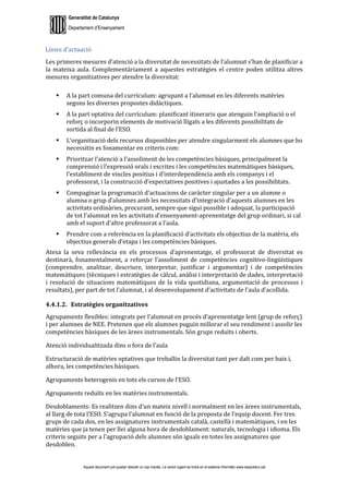 Generalitat de Catalunya
Departament d’Ensenyament
Aquest document pot quedar obsolet un cop imprès. La versió vigent es troba en el sistema informàtic www.iesaubenc.cat
Línies d’actuació
Les primeres mesures d’atenció a la diversitat de necessitats de l’alumnat s’han de planificar a
la mateixa aula. Complementàriament a aquestes estratègies el centre poden utilitza altres
mesures organitzatives per atendre la diversitat:
 A la part comuna del currículum: agrupant a l’alumnat en les diferents matèries
segons les diverses propostes didàctiques.
 A la part optativa del currículum: planificant itineraris que atenguin l’ampliació o el
reforç o incorporin elements de motivació lligats a les diferents possibilitats de
sortida al final de l’ESO.
 L’organització dels recursos disponibles per atendre singularment els alumnes que ho
necessitin es fonamentar en criteris com:
 Prioritzar l’atenció a l’assoliment de les competències bàsiques, principalment la
comprensió i l’expressió orals i escrites i les competències matemàtiques bàsiques,
l’establiment de vincles positius i d’interdependència amb els companys i el
professorat, i la construcció d’expectatives positives i ajustades a les possibilitats.
 Compaginar la programació d’actuacions de caràcter singular per a un alumne o
alumna o grup d’alumnes amb les necessitats d’integració d’aquests alumnes en les
activitats ordinàries, procurant, sempre que sigui possible i adequat, la participació
de tot l’alumnat en les activitats d’ensenyament-aprenentatge del grup ordinari, si cal
amb el suport d’altre professorat a l’aula.
 Prendre com a referència en la planificació d’activitats els objectius de la matèria, els
objectius generals d’etapa i les competències bàsiques.
Atesa la seva rellevància en els processos d’aprenentatge, el professorat de diversitat es
destinarà, fonamentalment, a reforçar l’assoliment de competències cognitivo-lingüístiques
(comprendre, analitzar, descriure, interpretar, justificar i argumentar) i de competències
matemàtiques (tècniques i estratègies de càlcul, anàlisi i interpretació de dades, interpretació
i resolució de situacions matemàtiques de la vida quotidiana, argumentació de processos i
resultats), per part de tot l’alumnat, i al desenvolupament d’activitats de l’aula d’acollida.
4.4.1.2. Estratègies organitzatives
Agrupaments flexibles: integrats per l’alumnat en procés d’aprenentatge lent (grup de reforç)
i per alumnes de NEE. Pretenen que els alumnes puguin millorar el seu rendiment i assolir les
competències bàsiques de les àrees instrumentals. Són grups reduïts i oberts.
Atenció individualitzada dins o fora de l’aula
Estructuració de matèries optatives que treballin la diversitat tant per dalt com per baix i,
alhora, les competències bàsiques.
Agrupaments heterogenis en tots els cursos de l’ESO.
Agrupaments reduïts en les matèries instrumentals.
Desdoblaments: Es realitzen dins d’un mateix nivell i normalment en les àrees instrumentals,
al llarg de tota l’ESO. S’agrupa l’alumnat en funció de la proposta de l’equip docent. Fer tres
grups de cada dos, en les assignatures instrumentals català, castellà i matemàtiques, i en les
matèries que ja tenen per llei alguna hora de desdoblament: naturals, tecnologia i idioma. Els
criteris seguits per a l’agrupació dels alumnes són iguals en totes les assignatures que
desdoblen.
 