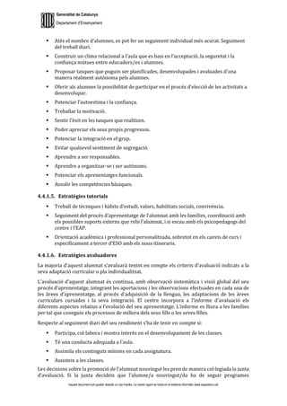 Generalitat de Catalunya
Departament d’Ensenyament
Aquest document pot quedar obsolet un cop imprès. La versió vigent es troba en el sistema informàtic www.iesaubenc.cat
 Atès el nombre d’alumnes, es pot fer un seguiment individual més acurat. Seguiment
del treball diari.
 Construir un clima relacional a l’aula que es basi en l’acceptació, la seguretat i la
confiança mútues entre educadors/es i alumnes.
 Proposar tasques que puguin ser planificades, desenvolupades i avaluades d’una
manera realment autònoma pels alumnes.
 Oferir als alumnes la possibilitat de participar en el procés d’elecció de les activitats a
desenvolupar.
 Potenciar l’autoestima i la confiança.
 Treballar la motivació.
 Sentir l’èxit en les tasques que realitzen.
 Poder apreciar els seus propis progressos.
 Potenciar la integració en el grup.
 Evitar qualsevol sentiment de segregació.
 Aprendre a ser responsables.
 Aprendre a organitzar-se i ser autònoms.
 Potenciar els aprenentatges funcionals.
 Assolir les competències bàsiques.
4.4.1.5. Estratègies tutorials
 Treball de tècniques i hàbits d’estudi, valors, habilitats socials, convivència.
 Seguiment del procés d’aprenentatge de l’alumnat amb les famílies, coordinació amb
els possibles suports externs que rebi l’alumnat, i si escau amb els psicopedagogs del
centre i l’EAP.
 Orientació acadèmica i professional personalitzada, sobretot en els canvis de curs i
específicament a tercer d’ESO amb els nous itineraris.
4.4.1.6. Estratègies avaluadores
La majoria d’aquest alumnat s’avaluarà tenint en compte els criteris d’avaluació indicats a la
seva adaptació curricular o pla individualitzat.
L’avaluació d’aquest alumnat és contínua, amb observació sistemàtica i visió global del seu
procés d’aprenentatge, integrant les aportacions i les observacions efectuades en cada una de
les àrees d’aprenentatge, al procés d’adquisició de la llengua, les adaptacions de les àrees
curriculars cursades i la seva integració. El centre incorpora a l’informe d’avaluació els
diferents aspectes relatius a l’evolució del seu aprenentatge. L’informe es lliura a les famílies
per tal que coneguin els processos de millora dels seus fills o les seves filles.
Respecte al seguiment diari del seu rendiment s’ha de tenir en compte si:
 Participa, col·labora i mostra interès en el desenvolupament de les classes.
 Té una conducta adequada a l’aula.
 Assimila els continguts mínims en cada assignatura.
 Assisteix a les classes.
Les decisions sobre la promoció de l’alumnat nouvingut les pren de manera col·legiada la junta
d’avaluació. Si la junta decideix que l’alumne/a nouvingut/da ha de seguir programes
 