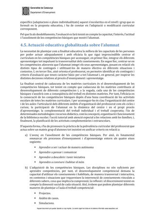 Generalitat de Catalunya
Departament d’Ensenyament
Aquest document pot quedar obsolet un cop imprès. La versió vigent es troba en el sistema informàtic www.iesaubenc.cat
específics (adaptacions o plans individualitzats) aquest s’escolaritza en el nivell i grup que es
formuli en la proposta educativa, i ha de constar en l’adaptació o modificació curricular
corresponent.
Pel que fa als desdoblaments, l’avaluació es farà tenint en compte la capacitat, l’interès, l’actitud
i l’assoliment de les competències bàsiques que mostri l’alumnat.
4.5. Actuació educativa globalitzada sobre l’alumnat
La necessitat de plantejar com a finalitat educativa la millora de les capacitats de les persones
per poder actuar adequadament i amb eficàcia fa que sigui imprescindible centrar el
currículum en les competències bàsiques per aconseguir, en primer lloc, integrar els diferents
aprenentatges tot impulsant la transversalitat dels coneixements. En segon lloc, centrar-se en
les competències afavoreix que l’alumnat integri els seus aprenentatges, posant en relació els
distints tipus de continguts i utilitzant-los de manera efectiva en diferents situacions i
contextos. I, en tercer lloc, això orienta el professorat, en permetre identificar els continguts i
criteris d’avaluació que tenen caràcter bàsic per a tot l’alumnat i, en general, per inspirar les
distintes decisions relatives al procés d’ensenyament i aprenentatge.
La finalitat central de cadascuna de les matèries curriculars és el desenvolupament de les
competències bàsiques, tot tenint en compte que cadascuna de les matèries contribueix al
desenvolupament de diferents competències i, a la vegada, cada una de les competències
bàsiques s’assolirà com a conseqüència del treball en distintes matèries. Per tant, l’eficàcia en
la consecució de les competències bàsiques depèn d’una bona coordinació de les activitats
escolars de totes les matèries curriculars. I per aconseguir-ho és clau l’organització del centre
i de les aules: l’articulació dels diferents àmbits d’organització del professorat com els cicles i
cursos; la participació de l’alumnat en la dinàmica del centre i en el propi procés
d’aprenentatge; la complementació del treball individual i el treball cooperatiu; l’ús de
determinades metodologies i recursos didàctics, com la concepció, organització i funcionament
de la biblioteca escolar; l’acció tutorial amb atenció especial a les relacions amb les famílies; i,
finalment, la planificació de les activitats complementàries i extraescolars.
D’aquesta forma, s’ha de promoure la pràctica de la polivalència curricular del professorat que
actua sobre un mateix grup d’alumnes tot insistint en unificar criteris en relació a:
a) L’avenç en l’assoliment de les competències bàsiques. Per això, és fonamental
emmarcar els processos d’ensenyament i d’aprenentatge entorn als quatre eixos
següents:
 Aprendre a ser i actuar de manera autònoma
 Aprendre a pensar i comunicar
 Aprendre a descobrir i tenir iniciativa
 Aprendre a conviure i habitar el món
b) L’adquisició de les competències bàsiques. Les disciplines no són suficients per
aprendre competències, per tant, el desenvolupament competencial demana la
capacitat d’utilitzar els coneixements i habilitats, de manera transversal i interactiva,
en contextos i situacions que requereixen la intervenció de coneixements vinculats a
diferents sabers, cosa que implica la comprensió, la reflexió i el discerniment tenint en
compte la dimensió social de cada situació. Així, trobem que podem plantejar diferents
maneres de plantejar a l’aula el treball competencial:
 Projectes.
 Anàlisi de casos.
 Simulacions.
 