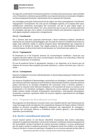 Generalitat de Catalunya
Departament d’Ensenyament
Aquest document pot quedar obsolet un cop imprès. La versió vigent es troba en el sistema informàtic www.iesaubenc.cat
En segon lloc, la devolució i l’orientació posterior a l’avaluació han de procurar, tanta la família
com a l’educador/a, elements que possibilitin una resposta educativa consensuada i dirigida a
un desenvolupament harmònic i optimitzador de les capacitats de l’alumnat.
Les estratègies principals d’intervenció han de seguir tres línies principalment: l’acceleració,
l’agrupament i l’enriquiment. Val a dir que les estratègies suposen, en la majoria dels casos,
modificacions d’elements prescriptius del currículum, raó per la qual caldrà seguir el
procediment administratiu adient. Tot i així, cal precisar que en cap cas no existirà supressió
de continguts, sinó que, com a mínim, el currículum ordinari serà plenament respectat, sí bé
amb alguna ampliació, compressió o reorganització.
4.5.1.2. L’acceleració
Per a alumnes amb altes capacitats intel·lectuals i elevat rendiment acadèmic, identificats
mitjançant una avaluació psicopedagògica, per als quals les mesures d’ampliació previstes no
hagin estat suficients, també es podran proposar plans individualitzats que comportin la
reducció de la durada de l’etapa. Una vegada preparat un pla individualitzat d’aquestes
característiques, la direcció del centre ha de demanar-ne l’autorització per aplicar-lo.
4.5.1.3. L’agrupament
Es fonamenta en el fet d’ajuntar alumnes de característiques semblants i donar-los una
resposta educativa adient a les seves característiques. Acostuma a ser molt eficaç a l’hora de
millorar la motivació i el rendiment.
El cost de qualsevol forma d’ agrupament comença a ser important, en la mesura que cal
disposar de recursos físics (espais), personals (docents;) i, sovint, curriculars per a dur-la a
terme.
4.5.1.4. L’enriquiment
Equival a l’adaptació curricular individualitzada i es desenvolupa mitjançant l’elaboració d’un
pla individualitzat.
Les mesures d’ampliació d’aprenentatges consisteixen en estratègies i activitats dissenyades
per l’alumnat amb més capacitat i/o més facilitat en determinades matèries. Aquestes mesures
poden concretar-se en activitats d’ampliació del currículum d’una o diverses matèries, i
prioritzar la connexió entre diferents disciplines o el tractament de temes no inclosos en la
programació o bé introduint continguts i objectius de cursos superiors. Aquestes mesures
poden incloure també activitats d’enriquiment instrumental o entrenament metacognitiu,
consistents a ensenyar a gestionar millor els recursos cognitius, especialment les estratègies
d’aprenentatge.
4.5.2. Programes de diversificació curricular
Els programes de diversificació curricular tenen com a finalitat afavorir que l’alumnat que ho
requereixi pugui assolir els objectius i les competències bàsiques de l’etapa i obtenir el títol de
graduat en educació secundària obligatòria mitjançant una organització de continguts i
matèries del currículum diferent a l’establerta amb caràcter general i una metodologia
específica i personalitzada.
4.6. Acció i coordinació tutorial
L’acció tutorial (article 15 del Decret 102/2010, d’autonomia dels centres educatius),
comporta el seguiment individual i col·lectiu de l’alumnat, contribueix al desenvolupament de
llur personalitat i presta l’orientació de caràcter personal, acadèmic i, si escau, professional
que els ajudi a assolir la maduresa personal i la integració social. Per facilitar a les famílies
l’exercici del dret i el deure de participar i d’implicar-se en el procés educatiu de llurs fills, el
 
