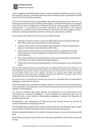 Generalitat de Catalunya
Departament d’Ensenyament
Aquest document pot quedar obsolet un cop imprès. La versió vigent es troba en el sistema informàtic www.iesaubenc.cat
centre estableix els procediments de relació i cooperació amb les famílies previstos a la carta
de compromís educatiu, i els facilita informació sobre l’evolució escolar i personal de llurs fills
(article 57.7 de la Llei d’Ensenyament).
L’exercici de l’acció tutorial és responsabilitat del conjunt de professorat que intervé en un
mateix grup en la mesura que l’activitat docent implica, a més del fet d’impartir els continguts
propis de la matèria, el seguiment i l’orientació del procés d’aprenentatge i l’adaptació dels
ensenyaments a la diversitat de necessitats educatives que presenten el seu alumnat.
Tanmateix, per coordinar l’acció tutorial el director o directora del centre designa un tutor o
tutora per a cada grup d’alumnes i un tutor o tutora per a cada alumne o alumna.
Les actuacions associades a l’acció tutorial, com a mínim, han de:
 Informar les mares, els pares o tutors/es legals sobre l’evolució educativa dels seus
fills i filles, i oferir-los assessorament i atenció adequada.
 Facilitar a pares, mares i tutors/es legals l’exercici del dret i el deure de participar i
implicar-se en el procés educatiu dels seus fills i filles.
 Vetllar pels processos educatius de l’alumnat i promoure, especialment a l’etapa
d’Ensenyament secundària obligatòria, la implicació de cada alumne/a en el seu
procés educatiu.
 Dur a terme la informació i l’orientació de caràcter personal, acadèmic i professional
de l’alumnat, tot evitant condicionants lligats al gènere.
 Vetllar per la convivència del grup d’alumnes i la seva participació en les activitats del
centre.
S’ha de tenir present que tots els professors/es de l’equip docent han de col·laborar en el
desenvolupament de l’acció tutorial. El professor/a tutor ha de comptar amb la col·laboració
de tot l’equip docent d’un nivell i podrà convocar les reunions que cregui que siguin
necessàries per tractar els temes, conflictes i decisions que afectin el seu grup, a part de les
programades per les coordinacions pedagògiques.
En cas de veure la necessitat de convocar una reunió, ho comentarà amb el coordinador/a
pedagògic i en decidiran el moment.
Totes les decisions que es prenguin en aquestes reunions, o bé a les d’avaluació o preavaluació,
seran respectades i assumides per la resta del professorat que formen l’equip docent per tal de
treballar coordinadament.
Les sessions ordinàries dels equips docents, les d’avaluació i les de preavaluació seran
convocades per coordinació pedagògica i seran presidides pel professor/a tutor que en
redactarà l’acta i la farà arribar al coordinador/a pedagògic. L’avaluació de l’alumne/a la
realitza l’equip docent.
El delegat/da o una representació de l’alumnat pot estar present durant una part de les
sessions esmentades en el paràgraf anterior.
En l’esmentada acta s’hauran de fer constar les decisions preses i els comentaris que es cregui
oportú detallar. També hi hauran de constar els noms del professorat present.
El tutor/a haurà de treballar en tres àmbits: l’alumnat, els pares i mares i els professorat del
grup.
Amb l’alumne/a basarà el seu treball en les entrevistes individuals i les hores de tutoria amb
el grup.
 