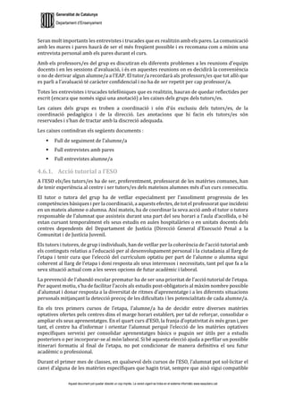 Generalitat de Catalunya
Departament d’Ensenyament
Aquest document pot quedar obsolet un cop imprès. La versió vigent es troba en el sistema informàtic www.iesaubenc.cat
Seran molt importants les entrevistes i trucades que es realitzin amb els pares. La comunicació
amb les mares i pares haurà de ser el més freqüent possible i es recomana com a mínim una
entrevista personal amb els pares durant el curs.
Amb els professors/es del grup es discutiran els diferents problemes a les reunions d’equips
docents i en les sessions d’avaluació, i és en aquestes reunions on es decidirà la conveniència
o no de derivar algun alumne/a a l’EAP. El tutor/a recordarà als professors/es que tot allò que
es parli a l’avaluació té caràcter confidencial i no ha de ser repetit per cap professor/a.
Totes les entrevistes i trucades telefòniques que es realitzin, hauran de quedar reflectides per
escrit (encara que només sigui una anotació) a les caixes dels grups dels tutors/es.
Les caixes dels grups es troben a coordinació i són d’ús exclusiu dels tutors/es, de la
coordinació pedagògica i de la direcció. Les anotacions que hi facin els tutors/es són
reservades i s’han de tractar amb la discreció adequada.
Les caixes contindran els següents documents :
 Full de seguiment de l’alumne/a
 Full entrevistes amb pares
 Full entrevistes alumne/a
4.6.1. Acció tutorial a l’ESO
A l’ESO els/les tutors/es ha de ser, preferentment, professorat de les matèries comunes, han
de tenir experiència al centre i ser tutors/es dels mateixos alumnes més d’un curs consecutiu.
El tutor o tutora del grup ha de vetllar especialment per l’assoliment progressiu de les
competències bàsiques i per la coordinació, a aquests efectes, de tot el professorat que incideixi
en un mateix alumne o alumna. Així mateix, ha de coordinar la seva acció amb el tutor o tutora
responsable de l’alumnat que assisteix durant una part del seu horari a l’aula d’acollida, o bé
estan cursant temporalment els seus estudis en aules hospitalàries o en unitats docents dels
centres dependents del Departament de Justícia (Direcció General d’Execució Penal a la
Comunitat i de Justícia Juvenil.
Els tutors i tutores, de grup i individuals, han de vetllar per la coherència de l’acció tutorial amb
els continguts relatius a l’educació per al desenvolupament personal i la ciutadania al llarg de
l’etapa i tenir cura que l’elecció del currículum optatiu per part de l’alumne o alumna sigui
coherent al llarg de l’etapa i doni resposta als seus interessos i necessitats, tant pel que fa a la
seva situació actual com a les seves opcions de futur acadèmic i laboral.
La prevenció de l’abandó escolar prematur ha de ser una prioritat de l’acció tutorial de l’etapa.
Per aquest motiu, s’ha de facilitar l’accés als estudis post-obligatoris al màxim nombre possible
d’alumnat i donar resposta a la diversitat de ritmes d’aprenentatge i a les diferents situacions
personals mitjançant la detecció precoç de les dificultats i les potencialitats de cada alumne/a.
En els tres primers cursos de l’etapa, l’alumne/a ha de decidir entre diverses matèries
optatives ofertes pels centres dins el marge horari establert, per tal de reforçar, consolidar o
ampliar els seus aprenentatges. En el quart curs d’ESO, la franja d’optativitat és més gran i, per
tant, el centre ha d’informar i orientar l’alumnat perquè l’elecció de les matèries optatives
específiques serveixi per consolidar aprenentatges bàsics o puguin ser útils per a estudis
posteriors o per incorporar-se al món laboral. Si bé aquesta elecció ajuda a perfilar un possible
itinerari formatiu al final de l’etapa, no pot condicionar de manera definitiva el seu futur
acadèmic o professional.
Durant el primer mes de classes, en qualsevol dels cursos de l’ESO, l’alumnat pot sol·licitar el
canvi d’alguna de les matèries específiques que hagin triat, sempre que això sigui compatible
 