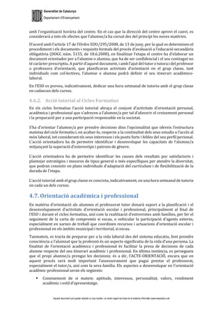Generalitat de Catalunya
Departament d’Ensenyament
Aquest document pot quedar obsolet un cop imprès. La versió vigent es troba en el sistema informàtic www.iesaubenc.cat
amb l’organització horària del centre. En el cas que la direcció del centre aprovi el canvi, es
considerarà a tots els efectes que l’alumne/a ha cursat des del principi les noves matèries.
D’acord amb l’article 17 de l’Ordre EDU/295/2008, de 13 de juny, per la qual es determinen el
procediment i els documents i requisits formals del procés d’avaluació a l’educació secundària
obligatòria (DOGC núm. 5155, de 18.6.2008), en finalitzar l’etapa el centre ha d’elaborar un
document orientador per a l’alumne o alumna, que ha de ser confidencial i el seu contingut no
té caràcter prescriptiu. A partir d’aquest document, i amb l’ajut del tutor o tutora i del professor
o professora d’orientació, que planificaran activitats d’orientació en el grup classe, tant
individuals com col·lectives, l’alumne o alumna podrà definir el seu itinerari acadèmico-
laboral.
En l’ESO es preveu, indicativament, dedicar una hora setmanal de tutoria amb el grup classe
en cadascun dels cursos.
4.6.2. Acció tutorial al Cicles Formatius
En els cicles formatius l’acció tutorial abraça el conjunt d’activitats d’orientació personal,
acadèmica i professional que s’adrecen a l’alumne/a per tal d’afavorir el creixement personal
i la preparació per a una participació responsable en la societat.
S’ha d’orientar l’alumne/a per prendre decisions dins l’opcionalitat que ofereix l’estructura
mateixa del cicle formatiu i, en acabar-lo, respecte a la continuïtat dels seus estudis o l’accés al
món laboral, tot considerant els seus interessos i els punts forts i febles del seu perfil personal.
L’acció orientadora ha de permetre identificar i desenvolupar les capacitats de l’alumne/a
mitjançant la superació d’estereotips i patrons de gènere.
L’acció orientadora ha de permetre identificar les causes dels resultats poc satisfactoris i
plantejar estratègies i mesures de tipus general o més específiques per atendre la diversitat,
que podran consistir en plans individuals d’adaptació del currículum i de flexibilització de la
durada de l’etapa.
L’acció tutorial amb el grup classe es concreta, indicativament, en una hora setmanal de tutoria
en cada un dels cursos.
4.7. Orientació acadèmica i professional
En matèria d’orientació als alumnes el professorat tutor donarà suport a la planificació i el
desenvolupament d’activitats d’orientació escolar i professional, principalment al final de
l’ESO i durant el cicles formatius, així com la realització d’entrevistes amb famílies, per fer el
seguiment de la carta de compromís si escau, o vehicular la participació d’agents externs,
especialment en xarxes de treball que coordinen recursos i actuacions d’orientació escolar i
professional en els àmbits municipal i territorial, si escau.
Tanmateix, es tracta de preparar per a la vida laboral des del sistema educatiu, fent prendre
consciència a l’alumnat que la professió és un aspecte significatiu de la vida d’una persona. La
finalitat de l’orientació acadèmica i professional és facilitar la presa de decisions de cada
alumne respecte del seu itinerari acadèmic i professional. En última instància, es persegueix
que el propi alumne/a prengui les decisions; és a dir, l’ACTE-ORIENTACIÓ, encara que en
aquest procés serà molt important l’assessorament que pugui prestar el professorat,
especialment el tutor/a, així com la seva família. Els aspectes a desenvolupar en l’orientació
acadèmic-professional seran els següents:
 Coneixement de si mateix: aptituds, interessos, personalitat, valors, rendiment
acadèmic i estil d’aprenentatge.
 