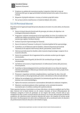 Generalitat de Catalunya
Departament d’Ensenyament
Aquest document pot quedar obsolet un cop imprès. La versió vigent es troba en el sistema informàtic www.iesaubenc.cat
 Propiciar un ambient de convivència positiu i respectar el dret de la resta de
l’alumnat al fet que no sigui pertorbada l’activitat normal en les aules i el seu dret a
l’estudi.
 Respectar el projecte educatiu i, si escau, el caràcter propi del centre.
 Fer un bon ús de les instal·lacions i el material didàctic del centre.
5.2. El Personal docent
El professorat és l’agent principal del procés educatiu en el centre i té, entre altres, les funcions
següents:
 Exercir la funció docent d’acord amb els principis, els valors, els objectius i els
continguts del projecte educatiu.
 Programar i impartir ensenyament en les especialitats, les àrees, les matèries i els
mòduls que tinguin encomanats, d’acord amb el currículum, en aplicació de les
normes que regulen l’atribució docent.
 Avaluar el procés d’aprenentatge de l’alumnat.
 Exercir la tutoria d l’alumnat i la direcció i l’orientació global de llur aprenentatge.
 Contribuir, en col·laboració amb les famílies, al desenvolupament personal de
l’alumnat en els aspectes intel·lectual, afectiu, psicomotor, social i moral.
 Informar periòdicament les famílies sobre el procés d’aprenentatge i cooperar-hi en
el procés educatiu.
 Exercir la coordinació i fer el seguiment de les activitats escolars que els siguin
encomanades.
 Exercir les activitats de gestió, de direcció i de coordinació que els siguin
encomanades.
 Col·laborar en la recerca, l’experimentació i el millorament continu dels processos
d’ensenyament.
 Contribuir al desenvolupament de les activitats del centre en un clima de respecte,
tolerància, participació i llibertat que fomenti entre l’alumnat els valors propis d’una
societat democràtica.
 Promoure i organitzar activitats complementàries, i participar-hi, dins o fora del
recinte escolar, si són programades pel centre i són incloses en llur jornada laboral.
 Utilitzar les tecnologies de la informació i la comunicació, que han de conèixer i
dominar com a eina metodològica.
 Aplicar les mesures correctores i sancionadores derivades de conductes irregulars.
 Mantenir-se professionalment al dia i participar en les activitats formatives
necessàries per a la millora contínua de la pràctica docent.
Totes aquestes funcions s’exerceixen en el marc dels drets i els deures establerts per les lleis.
Així, l’exercici de la funció docent en els centres vinculats al Servei d’Ensenyament de
Catalunya comporta el dret de participar en els òrgans del centre, d’acord amb el que
estableixen les lleis. A més, la funció docent s’ha d’exercir en el marc dels principis de llibertat
acadèmica, de coherència amb el projecte educatiu del centre i de respecte al caràcter propi
del centre i ha d’incorporar els valors de la col·laboració, de la coordinació entre els docents i
els professionals d’atenció educativa i del treball en equip.
 