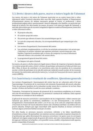 Generalitat de Catalunya
Departament d’Ensenyament
Aquest document pot quedar obsolet un cop imprès. La versió vigent es troba en el sistema informàtic www.iesaubenc.cat
5.3. Drets i deures dels pares, mares o tutors legals de l’alumnat
Les mares, els pares o els tutors de l’alumnat matriculat en un centre tenen dret a rebre
informació sobre l’evolució educativa dels seus fills. Amb aquesta finalitat, el Departament
d’Ensenyament preveu els mitjans necessaris perquè el centre, el professorat i altres
professionals puguin oferir assessorament i atenció adequada a les famílies, en particular per
mitjà de la tutoria. Per altra banda, les mares, els pares o els tutors/es legals de l’alumnat, a
més dels altres drets que els reconeix la legislació vigent en matèria d’Ensenyament, tenen dret
a rebre informació sobre:
 El projecte educatiu.
 El caràcter propi del centre.
 Els serveis que ofereix el centre i les característiques que té.
 La carta de compromís educatiu, i la corresponsabilització que comporta per a les
famílies.
 Les normes d’organització i funcionament del centre.
 Les activitats complementàries, si n’hi ha, les activitats extraescolars i els serveis que
s’ofereixen, el caràcter voluntari que aquestes activitats i serveis tenen per a les
famílies, l’aportació econòmica que, si escau, els comporta i la resta d’informació
rellevant relativa a les activitats i els serveis oferts.
 La programació general anual del centre.
 Les beques i els ajuts a l’estudi.
Les mares, els pares o els/les tutors/es legals tenen el deure de respectar el projecte educatiu
i el caràcter propi del centre, el dret i el deure de participar activament en l’educació dels seus
fills i filles, el deure de contribuir a la convivència entre tots els membres de la comunitat
escolar i el dret de participar en la vida del centre per mitjà del consell escolar, de les reunions
de tutoria i les entrevistes amb els/les tutors/es, i a través de l’associació de mares i pares del
centre (AMPA).
5.4. Convivència i resolució de conflictes. Qüestions generals
Les normes d’organització i funcionament del centre han de ser coherents amb el fet que
l’aprenentatge i la pràctica de la convivència són elements fonamentals del procés educatiu.
Totes les persones membres de la comunitat escolar tenen dret a conviure en un bon clima
escolar i el deure de facilitar-lo amb les seves actituds i conducta.
Tanmateix, s’incorporen les mesures de promoció de la convivència establertes en el centre,
així com els mecanismes i fórmules per a la prevenció i resolució de conflictes. Entre aquests
mecanismes es considera el de la mediació.
L’aplicació de mesures correctores i sancionadores de les irregularitats o faltes comeses per
l’alumnat que afectin la convivència, establertes a la Llei d’ensenyament, a les normes
d’organització i funcionament del centre i, en el seu cas, en la carta de compromís educatiu
s’inscriuen en el marc de l’acció educativa i tenen com a finalitat contribuir a la millora del seu
procés educatiu. Sempre que sigui concordant amb aquesta finalitat, la mesura correctora
inclourà alguna activitat d’utilitat social per al centre.
Per altra banda, es preveuen mesures correctores referides a les faltes injustificades
d’assistència a classe i de puntualitat. Les mateixes normes assenyalen en quines situacions és
el professorat qui aplica directament les mesures correctores i en quins casos en correspon
l’aplicació als òrgans unipersonals de govern del centre, així com el procediment que s’haurà
de segui per informar-ne la família i, si és possible i escau, establir, conjuntament amb aquesta,
pautes compartides d’actuació
 