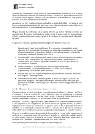 Generalitat de Catalunya
Departament d’Ensenyament
Aquest document pot quedar obsolet un cop imprès. La versió vigent es troba en el sistema informàtic www.iesaubenc.cat
Entenem que la convivència gira al voltant de tres eixos fonamentals: construcció de la pròpia
identitat, relació amb les altres persones i pertinença a la comunitat. Aquests eixos són difícils
de delimitar, ja que la pròpia identitat no es desenvolupa si no és en la relació amb les altres
persones en el marc d’una comunitat concreta.
Aprendre a conviure en el context escolar implica un esforç individual i col·lectiu de totes
les persones que comparteixen el dia a dia en el centre educatiu que es concreta, sobretot, en
la corresponsabilitat, la participació i la millora contínua.
D’igual manera, la confluència en el centre educatiu de moltes persones diverses que
comparteixen de manera continuada un mateix espai i temps, però no necessàriament
idèntics objectius i interessos, genera l’aparició de conflictes de convivència que cal resoldre
en comú.
Els principis d’actuació que regeixen el nostre projecte de convivència són:
 La participació i la corresponsabilització de la comunitat educativa i dels agents
educatius de l’entorn per tal d’aconseguir una actuació compartida i coherent, eficaç i
eficient, fonamentada en una cultura dialògica i intercultural, basada en l’acord i la
norma i concretada amb fermesa, rigor i afecte.
 Actuació global i integral, perquè amb mesures parcel·lades no s’aconsegueix un clima
necessari per a la convivència. Cal un plantejament integral i coordinat de tota la
comunitat educativa amb una organització que gestioni, articuli i doni sentit a les
actuacions i als processos.
 La descentralització, perquè cal que les decisions siguin adequades i
contextualitzades. Un projecte de convivència ha de ser fruit d’un procés
d’aprenentatge col·lectiu dels agents implicats.
 La normalitat, per tal d’adoptar, sempre que sigui possible, les propostes més clares,
més properes i més integradores.
 La millora constant de les actuacions, per tal de donar una resposta ajustada a les
necessitats més greus i més urgents i establir els instruments i els indicadors que
permetin anar ajustant les estratègies, les actuacions i els recursos per a la consecució
dels objectius.
5.4.1. Mesures de promoció de la convivència
L’aprenentatge de la convivència és un element fonamental del procés educatiu i així ho ha
d’expressar el projecte educatiu del centre. Així mateix, tots els membres de la comunitat
escolar tenen dret a conviure en un bon clima escolar i el deure de facilitar-lo amb la seva
actitud i conducta en tot moment i en tots els àmbits de l’activitat del centre.
Correspon a la direcció i al professorat del centre, en exercici de l’autoritat que tenen conferida,
i sens perjudici de les competències del consell escolar en aquesta matèria, el control i
l’aplicació de les normes de convivència. En aquesta funció hi ha de participar la resta de
membres de la comunitat educativa del centre. La direcció ha de garantir la informació
suficient i crear les condicions necessàries perquè aquesta participació es pugui fer efectiva.
El centre ha establert mesures de promoció de la convivència, i en particular mecanismes de
mediació per a la resolució pacífica dels conflictes i fórmules per mitjà de les quals les famílies
es comprometin a cooperar de manera efectiva en l’orientació, l’estímul i, quan calgui, la
modificació de l’actitud i la conducta de l’alumnat en el centre educatiu.
Com a principis generals tindrem en compte els aspectes següents:
 