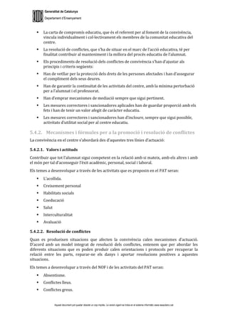Generalitat de Catalunya
Departament d’Ensenyament
Aquest document pot quedar obsolet un cop imprès. La versió vigent es troba en el sistema informàtic www.iesaubenc.cat
 La carta de compromís educatiu, que és el referent per al foment de la convivència,
vincula individualment i col·lectivament els membres de la comunitat educativa del
centre.
 La resolució de conflictes, que s’ha de situar en el marc de l’acció educativa, té per
finalitat contribuir al manteniment i la millora del procés educatiu de l’alumnat.
 Els procediments de resolució dels conflictes de convivència s’han d’ajustar als
principis i criteris següents:
 Han de vetllar per la protecció dels drets de les persones afectades i han d’assegurar
el compliment dels seus deures.
 Han de garantir la continuïtat de les activitats del centre, amb la mínima pertorbació
per a l’alumnat i el professorat.
 Han d’emprar mecanismes de mediació sempre que sigui pertinent.
 Les mesures correctores i sancionadores aplicades han de guardar proporció amb els
fets i han de tenir un valor afegit de caràcter educatiu.
 Les mesures correctores i sancionadores han d’incloure, sempre que sigui possible,
activitats d’utilitat social per al centre educatiu.
5.4.2. Mecanismes i fórmules per a la promoció i resolució de conflictes
La convivència en el centre s’abordarà des d’aquestes tres línies d’actuació:
5.4.2.1. Valors i actituds
Contribuir que tot l’alumnat sigui competent en la relació amb si mateix, amb els altres i amb
el món per tal d’aconseguir l’èxit acadèmic, personal, social i laboral.
Els temes a desenvolupar a través de les activitats que es proposin en el PAT seran:
 L’acollida.
 Creixement personal
 Habilitats socials
 Coeducació
 Salut
 Interculturalitat
 Avaluació
5.4.2.2. Resolució de conflictes
Quan es produeixen situacions que afecten la convivència calen mecanismes d’actuació.
D’acord amb un model integrat de resolució dels conflictes, entenem que per abordar les
diferents situacions que es poden produir calen orientacions i protocols per recuperar la
relació entre les parts, reparar-ne els danys i aportar resolucions positives a aquestes
situacions.
Els temes a desenvolupar a través del NOF i de les activitats del PAT seran:
 Absentisme.
 Conflictes lleus.
 Conflictes greus.
 
