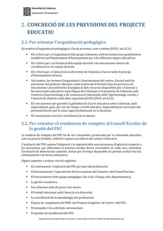Generalitat de Catalunya
Departament d’Ensenyament
Aquest document pot quedar obsolet un cop imprès. La versió vigent es troba en el sistema informàtic www.iesaubenc.cat
CONCRECIÓ DE LES PREVISIONS DEL PROJECTE
EDUCATIU
2.1. Per orientar l’organització pedagògica
En matèria d’organització pedagògica s’ha de preveure, com a mínim (D102. art.22.1):
 Els criteris per a l’organització dels grups d’alumnes amb les limitacions quantitatives
establertes pel Departament d’Ensenyament per a les diferents etapes educatives.
 Els criteris per a la formació dels equips docents i els mecanismes interns de
coordinació en els equips docents.
 Els criteris per a l’atenció de la diversitat de l’alumnat, d’acord amb el principi
d’Ensenyament inclusiu.
 Així mateix, les normes d’organització i funcionament del centre, d’acord amb les
previsions del projecte educatiu i amb el principi d’inclusió, han de preveure els
mecanismes i procediments d’assignació dels recursos disponibles per a l’atenció a
les necessitats educatives específiques de l’alumnat, el tractament de l’alumnat amb
trastorns d’aprenentatge o de comunicació relacionats amb l’aprenentatge escolar, i
l’atenció als alumnes amb altes capacitats.(D102/2010. art 22.2)
 Els mecanismes per garantir la globalitat de l’acció educativa sobre l’alumnat, molt
especialment quan, per raó de l’etapa o nivell educatiu, l’especialització curricular del
personal docent que hi actua sigui predominant en la docència.
 Els mecanismes d’acció i coordinació de la tutoria.
2.2. Per orientar el rendiment de comptes al Consell Escolar de
la gestió del PEC
La rendició de comptes del PEC ha de ser concebuda i practicada per la comunitat educativa
com un procés d’anàlisi, reflexió i suport a la millora del centre i l’educació.
L’avaluació del PEC suposa l’adaptació i la regulació dels seus processos d’aplicació respecte a
les necessitats que determina la pràctica escolar diària. Convindrà, en cada curs, prioritzar
l’avaluació de determinats aspectes, donat que el temps disponible no permet avaluar-ho tot,
contínuament i de forma exhaustiva.
Alguns aspectes a avaluar son els següents:
 El coneixement i l’aplicació del PEC per part del professorat.
 El funcionament i l’operativitat del les reunions del Claustre i del Consell Escolar.
 El funcionament dels equips pedagògics (de cicle, d’etapa, dels departaments).
 La gestió econòmica.
 Les relacions amb els pares i les mares.
 El treball relacionat amb l’atenció a la diversitat.
 La coordinació de la metodologia del professorat.
 El grau de compliment del NOF, del Projecte Lingüístic de Centre i del PCC.
 El menjador i les activitats extraescolars.
 Propostes de modificació del PEC.
 
