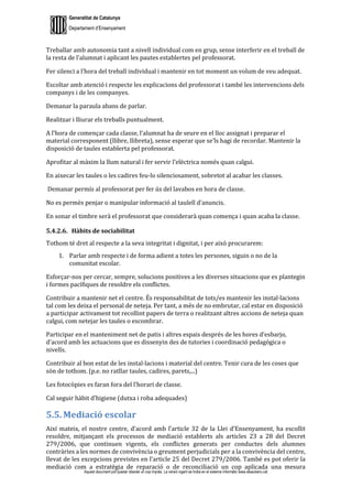 Generalitat de Catalunya
Departament d’Ensenyament
Aquest document pot quedar obsolet un cop imprès. La versió vigent es troba en el sistema informàtic www.iesaubenc.cat
Treballar amb autonomia tant a nivell individual com en grup, sense interferir en el treball de
la resta de l’alumnat i aplicant les pautes establertes pel professorat.
Fer silenci a l’hora del treball individual i mantenir en tot moment un volum de veu adequat.
Escoltar amb atenció i respecte les explicacions del professorat i també les intervencions dels
companys i de les companyes.
Demanar la paraula abans de parlar.
Realitzar i lliurar els treballs puntualment.
A l’hora de començar cada classe, l’alumnat ha de seure en el lloc assignat i preparar el
material corresponent (llibre, llibreta), sense esperar que se’ls hagi de recordar. Mantenir la
disposició de taules establerta pel professorat.
Aprofitar al màxim la llum natural i fer servir l’elèctrica només quan calgui.
En aixecar les taules o les cadires feu-lo silenciosament, sobretot al acabar les classes.
Demanar permís al professorat per fer ús del lavabos en hora de classe.
No es permès penjar o manipular informació al taulell d’anuncis.
En sonar el timbre serà el professorat que considerarà quan comença i quan acaba la classe.
5.4.2.6. Hàbits de sociabilitat
Tothom té dret al respecte a la seva integritat i dignitat, i per això procurarem:
1. Parlar amb respecte i de forma adient a totes les persones, siguin o no de la
comunitat escolar.
Esforçar-nos per cercar, sempre, solucions positives a les diverses situacions que es plantegin
i formes pacífiques de resoldre els conflictes.
Contribuir a mantenir net el centre. És responsabilitat de tots/es mantenir les instal·lacions
tal com les deixa el personal de neteja. Per tant, a més de no embrutar, cal estar en disposició
a participar activament tot recollint papers de terra o realitzant altres accions de neteja quan
calgui, com netejar les taules o escombrar.
Participar en el manteniment net de patis i altres espais després de les hores d’esbarjo,
d’acord amb les actuacions que es dissenyin des de tutories i coordinació pedagògica o
nivells.
Contribuir al bon estat de les instal·lacions i material del centre. Tenir cura de les coses que
són de tothom. (p.e. no ratllar taules, cadires, parets,...)
Les fotocòpies es faran fora del l’horari de classe.
Cal seguir hàbit d’higiene (dutxa i roba adequades)
5.5. Mediació escolar
Així mateix, el nostre centre, d’acord amb l’article 32 de la Llei d’Ensenyament, ha escollit
resoldre, mitjançant els processos de mediació establerts als articles 23 a 28 del Decret
279/2006, que continuen vigents, els conflictes generats per conductes dels alumnes
contràries a les normes de convivència o greument perjudicials per a la convivència del centre,
llevat de les excepcions previstes en l’article 25 del Decret 279/2006. També es pot oferir la
mediació com a estratègia de reparació o de reconciliació un cop aplicada una mesura
 