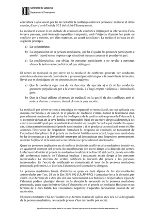 Generalitat de Catalunya
Departament d’Ensenyament
Aquest document pot quedar obsolet un cop imprès. La versió vigent es troba en el sistema informàtic www.iesaubenc.cat
correctora o una sanció per tal de restablir la confiança entre les persones i millorar el clima
escolar, d’acord amb l’article 30.5 de la Llei d’Ensenyament.
La mediació escolar és un mètode de resolució de conflictes mitjançant la intervenció d’una
tercera persona, amb formació específica i imparcial, amb l’objectiu d’ajudar les parts en
conflicte per a obtenir, per elles mateixes, un acord satisfactori. La mediació es basa en els
següents principis:
a) La voluntarietat.
b) La imparcialitat de la persona mediadora, que ha d’ajudar les persones participants a
assolir l’acord sense imposar cap solució ni mesura concreta ni prendre-hi part.
c) La confidencialitat, que obliga les persones participants a no revelar a persones
alienes la informació confidencial que obtinguin.
El servei de mediació es pot oferir en la resolució de conflictes generats per conductes
contràries a les normes de convivència o greument perjudicials per a la convivència del centre,
llevat que es doni alguna de les circumstàncies següents:
a) Que la conducta sigui una de les descrites als apartats a) o d) de les conductes
greument perjudicials per a la convivència, i s’hagi emprat violència o intimidació
greu.
b) Que ja s’hagi utilitzat el procés de mediació en la gestió de dos conflictes amb el
mateix alumne o alumna, durant el mateix curs escolar.
La mediació pot oferir-se com a estratègia de reparació o reconciliació, un cop aplicada una
mesura correctora o de sanció. Si el procés de mediació s’inicia durant la tramitació d’un
procediment sancionador, el centre ha de disposar de la confirmació expressa de l’alumne/a i,
si és menor d’edat, de la seva família o responsable legal, en un escrit dirigit al director/a del
centre on consti l’opció per la mediació i la voluntat de complir l’acord a què s’arribi. En aquest
cas, s’atura provisionalment el procés sancionador i, si es produeix la conciliació entre els/les
alumnes, l’instructor de l’expedient formularà la proposta de resolució de tancament de
l’expedient disciplinari. Si el procés de mediació finalitza sense acord, la persona mediadora
ho ha de comunicar a la direcció del centre per tal de continuar amb l’expedient corresponent
o iniciar l’aplicació de les mesures correctores o el procediment sancionador.
Quan les persones implicades en el conflicte decideixin acollir-se a la mediació o desistir-ne,
en qualsevol moment del procés, ho manifestaran per escrit dirigit a la direcció del centre.
L’oferiment d’iniciar el procés de mediació el realitzarà la direcció del centre, prèvia consulta
del professorat tutor/a de l’alumnat implicat i mitjançant escrit dirigit a les persones
interessades. La direcció del centre notificarà la iniciació del procés a les persones
interessades. En l’escrit de notificació es comunicarà el nom de la persona mediadora
proposada pel centre, i, si és el cas, l’alumne/a col·laborador/a designat.
La persona mediadora haurà d’abstenir-se quan es doni alguna de les circumstàncies
assenyalades per l’art. 28 de la Llei 30/1992 (LRJAP-PAC) i comunicar-ho a la direcció, per
escrit, en el termini de 2 dies des del seu nomenament. Les famílies o responsables legals de
l’alumnat podran plantejar davant de la direcció la recusació de la persona mediadora
proposada, quan pugui inferir-se falta d’objectivitat en el procés de mediació. Ho faran en un
termini de 2 dies hàbils. Les resolucions negatives d’aquestes recusacions hauran de ser
motivades.
El procés mediador s’ha de resoldre en el termini màxim de quinze dies des de la designació
de la persona mediadora, i els acords presos s’han de recollir per escrit.
 