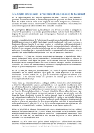 Generalitat de Catalunya
Departament d’Ensenyament
Aquest document pot quedar obsolet un cop imprès. La versió vigent es troba en el sistema informàtic www.iesaubenc.cat
5.6. Règim disciplinari i procediment sancionador de l’alumnat
La Llei Orgànica 8/1985, de 3 de juliol, reguladora del Dret a l’Educació (LODE) reconeix i
garanteix els drets de l’alumnat, al mateix temps que declara que, a més de l’estudi, és un deure
bàsic del mateix alumnat, entre altres, respectar les normes d’organització, convivència i
disciplina del centre educatiu, conservar i fer un bon ús de les instal·lacions i material educatiu
del centre i respectar els altres membres de la comunitat educativa.
La Llei Orgànica d’Ensenyament (LOE) atribueix a la direcció del centre la competència
d’afavorir la convivència en el centre, garantir la mediació en la resolució dels conflictes i
imposar les mesures disciplinàries que corresponguin a l’alumnat, en compliment de la
normativa vigent.
Aquesta potestat disciplinària de l’administració educativa, que abans de l’entrada en vigor de
la LOCE i posteriorment de la LOE s’atribuïa als consells escolars dels centres, ara correspon a
la direcció. Al consell escolar li correspon conèixer la resolució de conflictes disciplinaris i
vetllar perquè s’adeqüi a la normativa vigent. Quan les mesures disciplinàries adoptades per
la direcció corresponguin a conductes de l’alumnat que perjudiquin greument la convivència
del centre, el consell escolar, a instància de famílies, responsables legals o persones tutores,
podrà revisar la decisió adoptada i proposar, en el seu cas, les mesures oportunes.
Amb el Decret 279/2006, de 4 de juliol, es procedeix a Catalunya a la regulació dels drets i
deures de l’alumnat, de les normes de convivència, de la mediació com a procés educatiu de
gestió de conflictes i del règim disciplinari en els centres educatius no universitaris de
Catalunya. D’acord amb aquest Decret els centres privats no sostinguts amb fons públics tenen
autonomia per establir les seves normes de convivència i de règim disciplinari i determinar
l’òrgan al qual corresponguin les facultats disciplinàries
La Llei 12/2009, del 10 de juliol, d’Ensenyament (LEC) dedica el capítol V del seu títol III a la
convivència en els centres educatius. Quan parla de l’àmbit d’aplicació de les mesures
correctores i sancions indica (art. 34) que les disposicions d’aquesta llei relatives a les
infraccions i a les sancions només són aplicables als centres que presten el Servei
d’Ensenyament de Catalunya.
També indica que els centres privats no sostinguts amb fons públics disposen d’autonomia per
a definir les infraccions i les sancions. La regulació que en fa aquesta llei constitueix un marc
de referència. Tanmateix, els és directament aplicable el que estableixen els apartats 1 i 2 de
l’article 36, que diuen que l’aplicació de mesures correctores i sancions no pot privar l’alumnat
de l’exercici del dret a l’educació ni, en l’educació obligatòria, del dret a l’escolarització i que
en cap cas no es poden imposar mesures correctores ni sancions que atemptin contra la
integritat física o la dignitat personal del mateix alumnat; i que la imposició de mesures
correctores i sancionadores ha de tenir en compte el nivell escolar en què es troba l’alumnat
afectat, les seves circumstàncies personals, familiars i socials i la proporcionalitat amb la
conducta o l’acte que les motiva, i ha de tenir com a finalitat contribuir al manteniment i la
millora del seu procés educatiu. En el cas de les conductes greument perjudicials per a la
convivència, la imposició de les sancions s’ha d’ajustar al que disposa aquesta llei.
El Decret 102/2010, de 3 d’agost, d’autonomia dels centres educatius deroga l’article 4 i el Títol
IV (règim disciplinari) del Decret 279/2006, de 4 de juliol. Aquest decret d’autonomia regula
el règim disciplinari de l’alumnat (mesures correctores i sancionadores, procediment en la
correcció de faltes, etc.) en consonància amb allò que disposa la LEC quan parla de la
convivència en els centres educatius.
El Decret 102/2010 també indica que les normes d’organització i funcionament dels centres
educatius han de determinar l’aplicació de mesures per a la promoció de la convivència i dels
 