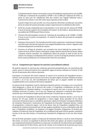 Generalitat de Catalunya
Departament d’Ensenyament
Aquest document pot quedar obsolet un cop imprès. La versió vigent es troba en el sistema informàtic www.iesaubenc.cat
L’acabament de les classes i la tornada a casa es fa també per aquesta porta a les 14,00h,
17,00h per a l’alumnat de secundària i CFGM i a les 21,00h per l’alumnat de CFGS. La
porta es tanca per les subalternes dels dos centres una vegada l’alumnat entra i
comencen les classes o surt del centre quan aquestes ja han acabat.
A partir d’aquí sol es pot accedir si es truca al porter electrònic accedint per una petita
porta al costat de la porta principal, sempre supervisat per la subalterna del centre.
 Sol hi ha un aula compartida que és de primària i es fa servir per fer classes de CFGM.
L’accés és pel pis superior de secundària. El control i ús de l’aula es del professorat de
secundària de CFGM durant l’horari lectiu.
 L’horari d’ús del menjador escolar de l’alumnat de secundària és de 14,00h a 15,00h.
L’accés és per la porta corresponent i el control és deure del personal de menjador
(monitors/es).
 Simulacre d’evacuació: Tot el professorat del centre supervisa i controla que l’alumnat
surti del centre durant tot el procés i una vegada finalitzat torni a entrar i segueixi amb
el desenvolupament normal de les classes.
 Accessos al col·legi de primària: per normativa de riscos laborals les portes Inter -
centres d’accés als dos centres romandran sempre obertes durant l’horari lectiu. Abans
i després estaran tancades. Les subalternes obren les portes al matí al inici de les
classes i les tanques al acabament de les classes. L’accés al col·legi de primària en horari
lectiu estarà prohibit per tot l’alumnat del centre de secundària.
5.6.1.4. Competència per imposar les sancions i procediment ordinari
No podran imposar-se sancions per conductes greument perjudicials per a la convivència del
centre sense la instrucció prèvia d’un expedient segons la forma indicada en l’article 25 del
Decret d’autonomia dels centres educatius.
Correspon a la direcció del centre imposar la sanció en la resolució de l’expedient incoat a
l’efecte, sense perjudici que la mesura correctora incorpori alguna activitat d’utilitat social per
al centre i, en el seu cas, del rescabalament de danys que es puguin establir de manera
complementària en la resolució del mateix expedient.
La instrucció de l’expedient a què fa referència l’apartat anterior correspon a un o una docent
amb designació a càrrec de la direcció del centre. A l’expedient s’estableixen els fets i la
responsabilitat de l’alumnat implicat, i es proposa la sanció així com, si escau, les activitats
d’utilitat social per al centre i, en el seu cas, l’import de reparació o restitució dels danys o
materials que eventualment hagin quedat afectats per l’actuació que se sanciona.
De la incoació de l’expedient la direcció del centre n’informa l’alumnat afectat i, en el cas de
menors de 18 anys, també els progenitors o tutors legals. Sense perjudici de les altres
actuacions d’instrucció que es considerin oportunes, abans de formular la proposta definitiva
de resolució, l’instructor o instructora de l’expedient ha d’escoltar l’alumnat afectat, i també
els progenitors o tutors/es legals, i els ha de donar vista de l’expedient completat fins a la
proposta de resolució provisional per tal que puguin manifestar la seva conformitat amb allò
que a l’expedient s’estableix i es proposa o hi puguin formular al·legacions. El termini per
realitzar el tràmit de vista de l’expedient, de la realització del qual n’ha de quedar constància
escrita, és de cinc dies lectius i el termini per formular-hi al·legacions és de cinc dies lectius
més.
Per tal d’evitar perjudicis majors a l’educació de l’alumnat afectat o a la de la resta d’alumnat
del centre, en incoar un expedient la direcció del centre pot aplicar, de manera excepcional,
una suspensió provisional d’assistència a classe per un mínim de tres dies lectius prorrogables
fins a un màxim de 20 dies lectius, que ha de constar en la resolució de la persona que incoa
 