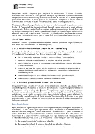 Generalitat de Catalunya
Departament d’Ensenyament
Aquest document pot quedar obsolet un cop imprès. La versió vigent es troba en el sistema informàtic www.iesaubenc.cat
l’expedient. Aquesta suspensió pot comportar la no-assistència al centre. Altrament,
l’alumne/a haurà d’assistir al centre, però no podrà participar en les activitats lectives amb el
seu grup mentre duri la suspensió provisional d’assistència a classe. En tot cas, en la suspensió
provisional d’assistència a classe, que s’ha de considerar a compte de la sanció, s’han de
determinar les activitats i mesures educatives a dur a terme durant aquest període.
Un cop resolt l’expedient per la direcció del centre, i a instàncies dels progenitors o tutors
legals, o de l’alumnat afectat si és major d’edat, el consell escolar pot revisar la sanció aplicada,
sens perjudici de la presentació dels recursos o reclamacions pertinents davant els serveis
territorials corresponents. En qualsevol cas, la direcció del centre ha d’informar periòdicament
el consell escolar dels expedients que s’han resolt. Les faltes i sancions a què es refereix aquest
article prescriuen, respectivament, als tres mesos de la seva comissió i de la seva imposició.
5.6.1.5. Prescripcions
Les faltes i sancions a què es refereixen els apartats anteriors prescriuen, respectivament, als
tres mesos de la seva comissió i de la seva imposició.
5.6.1.6. Graduació de les sancions. Criteris (art.24.3 i 4 Decret 102)
Per a la graduació en l’aplicació de les sancions que corregeixen les faltes esmentades a l’article
37.1 de la Llei d’Ensenyament, s’han de tenir en compte els criteris següents:
 Les circumstàncies personals, familiars i socials i l’edat de l’alumnat afectat.
 La proporcionalitat de la sanció amb la conducta o acte que la motiva.
 La repercussió de la sanció en la millora del procés educatiu de l’alumnat afectat i de
la resta de l’alumnat.
 L’existència d’un acord explícit amb els progenitors o tutors legals, en el marc de la
carta de compromís educatiu subscrita per la família, per administrar la sanció de
manera compartida.
 La repercussió objectiva en la vida del centre de l’actuació que se sanciona.
 La reincidència o reiteració de les actuacions que se sancionen.
5.6.1.7. Garanties i procediment en la correcció de les faltes
Per garantir l’efecte educatiu de l’aplicació de les sancions que comportin la pèrdua del dret a
assistir temporalment al centre en les etapes d’escolarització obligatòria es procurarà l’acord
del pare, mare o tutor o tutora legal. Quan no s’obtingui aquest acord, la resolució que imposa
la sanció expressarà motivadament les raons que ho han impedit. La sanció d’inhabilitació
definitiva per cursar estudis en el centre, en les etapes obligatòries, ha de garantir a l’alumne/a
un lloc escolar en un altre centre. El Departament d’Ensenyament ha de disposar el que sigui
pertinent quan el centre afectat no pugui gestionar directament la nova escolarització de
l’alumnat en qüestió.
Procediment abreujat
Quan, en ocasió de la presumpta comissió de faltes greument perjudicials per a la convivència,
l’alumne/a, i la seva família quan sigui menor d’edat, reconeixen de manera immediata la
comissió dels fets i accepten la sanció corresponent, la direcció imposa i aplica directament la
sanció. Tanmateix, ha de quedar constància escrita del reconeixement de la falta comesa i de
l’acceptació de la sanció per part de l’alumne/a i, quan sigui menor d’edat, del seu pare, mare
o tutor o tutora legal (veure Annex 7). El procediment a seguir en aquest casos serà el següent:
1. Lectura del comunicat d’incidències a la família.
2. Lectura de la resolució de la sanció disciplinària a la família i l’alumne.
 
