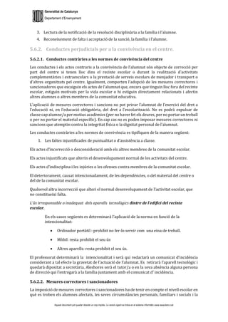 Generalitat de Catalunya
Departament d’Ensenyament
Aquest document pot quedar obsolet un cop imprès. La versió vigent es troba en el sistema informàtic www.iesaubenc.cat
3. Lectura de la notificació de la resolució disciplinària a la família i l’alumne.
4. Reconeixement de falta i acceptació de la sanció, la família i l’alumne.
5.6.2. Conductes perjudicials per a la convivència en el centre.
5.6.2.1. Conductes contràries a les normes de convivència del centre
Les conductes i els actes contraris a la convivència de l’alumnat són objecte de correcció per
part del centre si tenen lloc dins el recinte escolar o durant la realització d’activitats
complementàries i extraescolars o la prestació de serveis escolars de menjador i transport o
d’altres organitzats pel centre. Igualment, comporten l’adopció de les mesures correctores i
sancionadores que escaiguin els actes de l’alumnat que, encara que tinguin lloc fora del recinte
escolar, estiguin motivats per la vida escolar o hi estiguin directament relacionats i afectin
altres alumnes o altres membres de la comunitat educativa.
L’aplicació de mesures correctores i sancions no pot privar l’alumnat de l’exercici del dret a
l’educació ni, en l’educació obligatòria, del dret a l’escolarització. No es podrà expulsar de
classe cap alumne/a per motius acadèmics (per no haver fet els deures, per no portar un treball
o per no portar el material específic). En cap cas no es poden imposar mesures correctores ni
sancions que atemptin contra la integritat física o la dignitat personal de l’alumnat.
Les conductes contràries a les normes de convivència es tipifiquen de la manera següent:
1. Les faltes injustificades de puntualitat o d’assistència a classe.
Els actes d’incorrecció o desconsideració amb els altres membres de la comunitat escolar.
Els actes injustificats que alterin el desenvolupament normal de les activitats del centre.
Els actes d’indisciplina i les injúries o les ofenses contra membres de la comunitat escolar.
El deteriorament, causat intencionadament, de les dependències, o del material del centre o
del de la comunitat escolar.
Qualsevol altra incorrecció que alteri el normal desenvolupament de l’activitat escolar, que
no constitueixi falta.
L’ús irresponsable o inadequat dels aparells tecnològics dintre de l’edifici del recinte
escolar.
En els casos següents es determinarà l’aplicació de la norma en funció de la
intencionalitat:
• Ordinador portàtil : prohibit no fer-lo servir com una eina de treball.
• Mòbil: resta prohibit el seu ús
• Altres aparells: resta prohibit el seu ús.
El professorat determinarà la intencionalitat i serà qui redactarà un comunicat d’incidència
considerant a tal efecte la gravetat de l’actuació de l’alumnat. Es retirarà l’aparell tecnològic i
quedarà dipositat a secretària. Aleshores serà el tutor/a o en la seva absència alguna persona
de direcció qui l’entregarà a la família juntament amb el comunicat d’ incidència.
5.6.2.2. Mesures correctores i sancionadores
La imposició de mesures correctores i sancionadores ha de tenir en compte el nivell escolar en
què es troben els alumnes afectats, les seves circumstàncies personals, familiars i socials i la
 