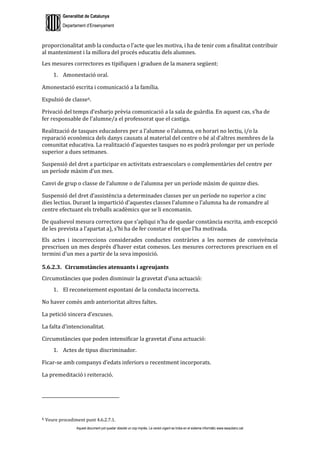 Generalitat de Catalunya
Departament d’Ensenyament
Aquest document pot quedar obsolet un cop imprès. La versió vigent es troba en el sistema informàtic www.iesaubenc.cat
proporcionalitat amb la conducta o l’acte que les motiva, i ha de tenir com a finalitat contribuir
al manteniment i la millora del procés educatiu dels alumnes.
Les mesures correctores es tipifiquen i graduen de la manera següent:
1. Amonestació oral.
Amonestació escrita i comunicació a la família.
Expulsió de classe6.
Privació del temps d’esbarjo prèvia comunicació a la sala de guàrdia. En aquest cas, s’ha de
fer responsable de l’alumne/a el professorat que el castiga.
Realització de tasques educadores per a l’alumne o l’alumna, en horari no lectiu, i/o la
reparació econòmica dels danys causats al material del centre o bé al d’altres membres de la
comunitat educativa. La realització d’aquestes tasques no es podrà prolongar per un període
superior a dues setmanes.
Suspensió del dret a participar en activitats extraescolars o complementàries del centre per
un període màxim d’un mes.
Canvi de grup o classe de l’alumne o de l’alumna per un període màxim de quinze dies.
Suspensió del dret d’assistència a determinades classes per un període no superior a cinc
dies lectius. Durant la impartició d’aquestes classes l’alumne o l’alumna ha de romandre al
centre efectuant els treballs acadèmics que se li encomanin.
De qualsevol mesura correctora que s’apliqui n’ha de quedar constància escrita, amb excepció
de les prevista a l’apartat a), s’hi ha de fer constar el fet que l’ha motivada.
Els actes i incorreccions considerades conductes contràries a les normes de convivència
prescriuen un mes després d’haver estat comesos. Les mesures correctores prescriuen en el
termini d’un mes a partir de la seva imposició.
5.6.2.3. Circumstàncies atenuants i agreujants
Circumstàncies que poden disminuir la gravetat d’una actuació:
1. El reconeixement espontani de la conducta incorrecta.
No haver comès amb anterioritat altres faltes.
La petició sincera d’excuses.
La falta d’intencionalitat.
Circumstàncies que poden intensificar la gravetat d’una actuació:
1. Actes de tipus discriminador.
Ficar-se amb companys d’edats inferiors o recentment incorporats.
La premeditació i reiteració.
6 Veure procediment punt 4.6.2.7.1.
 
